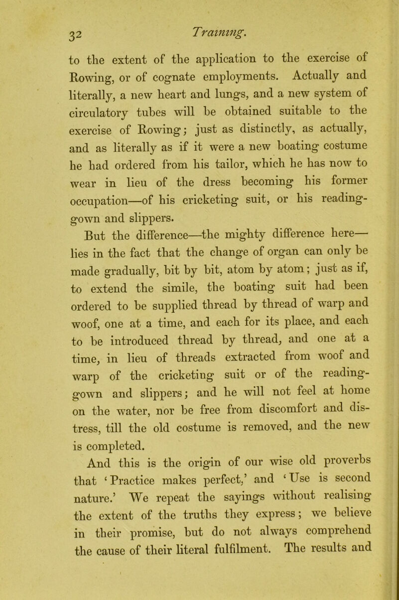 to the extent of the application to the exercise of Rowing, or of cognate employments. Actually and literally, a new heart and lungs, and a new system of circulatory tubes will he obtained suitable to the exercise of Rowing; just as distinctly, as actually, and as literally as if it were a new boating costume he had ordered from his tailor, which he has now to wear in lieu of the dress becoming his former occupation—of his cricketing suit, or his reading- gown and slippers. But the difference—^the mighty difference here— lies in the fact that the change of organ can only be made gradually, bit by bit, atom by atom; just as if, to extend the simile, the boating suit had been ordered to be supplied thread by thread of warp and woof, one at a time, and each for its place, and each to be introduced thread by thread, and one at a time, in lieu of threads extracted from woof and warp of the cricketing suit or of the reading- gown and slippers; and he will not feel at home on the water, nor be free from discomfort and dis- tress, till the old costume is removed, and the new is completed. And this is the origin of our wise old proverbs that ‘Practice makes perfect,’ and ‘Use is second nature.’ We repeat the sayings without realising the extent of the truths they express; we believe in their promise, but do not always comprehend the cause of their literal fulfilment. The results and