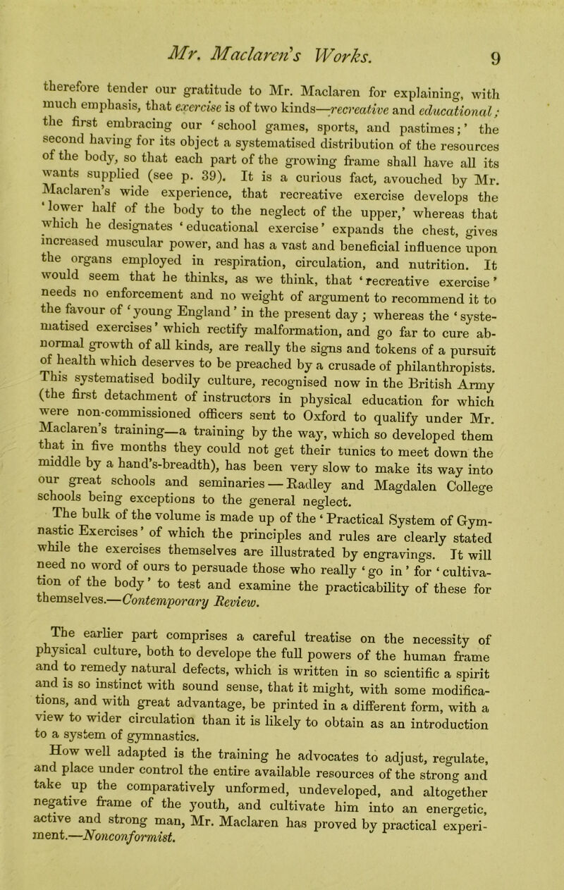 therefore tender our gratitude to Mr. Maclaren for explaining, with much emphasis, that exercise is of two WnAs—recreative and educational; the first embracing our 'school games, sports, and pastimes;’ the second having for its object a systematised distribution of the resources of the body, so that each part of the growing frame shall have all its wants supplied (see p. 39). It is a curious fact, avouched by Mr. Maclaren’s wide experience, that recreative exercise develops the lower half of the body to the neglect of the upper,’ whereas that which he designates ‘ educational exercise ’ expands the chest, gives increased muscular power, and has a vast and beneficial influence upon the organs employed in respiration, circulation, and nutrition. It would seem that he thinks, as we think, that ‘ recreative exercise ’ needs no enforcement and no weight of argument to recommend it to the favour of 'young England’ in the present day ; whereas the ‘ syste- matised exercises’ which rectify malformation, and go far to cure ab- normal growth of all kinds, are really the signs and tokens of a pursuit of health which deserves to be preached by a crusade of philanthropists. This systematised bodily culture, recognised now in the British Army (the first detachment of instructors in physical education for which were non-commissioned officers sent to Oxford to qualify under Mr. Maclaren’s training—a training by the way, which so developed them that m five months they could not get their tunics to meet down the middle by a hand’s-breadth), has been very slow to make its way into our great schools and seminaries — Eadley and Magdalen College schools being exceptions to the general neglect. The bulk of the volume is made up of the ‘ Practical System of Gym- nastic Exercises ’ of which the principles and rules are clearly stated while the exercises themselves are illustrated by engravings. It will need no word of ours to persuade those who really ‘go in ’ for ‘ cultiva- tion of the body ’ to test and examine the practicabifity of these for themselves.—Contem'porary Review. The earlier part comprises a careful treatise on the necessity of physical culture, both to develope the full powers of the human frame and to remedy natural defects, which is written in so scientific a spirit and is so instinct with sound sense, that it might, with some modifica- tions, and with great advantage, be printed in a different form, with a view to wider circulation than it is likely to obtain as an introduction to a system of gymnastics. How well adapted is the training he advocates to adjust, regulate, and place under control the entire available resources of the strong and take up the comparatively unformed, undeveloped, and altogether negative frame of the youth, and cultivate him into an energetic, active and strong man, Mr. Maclaren has proved by practical experi- ment.—Nonconformist.