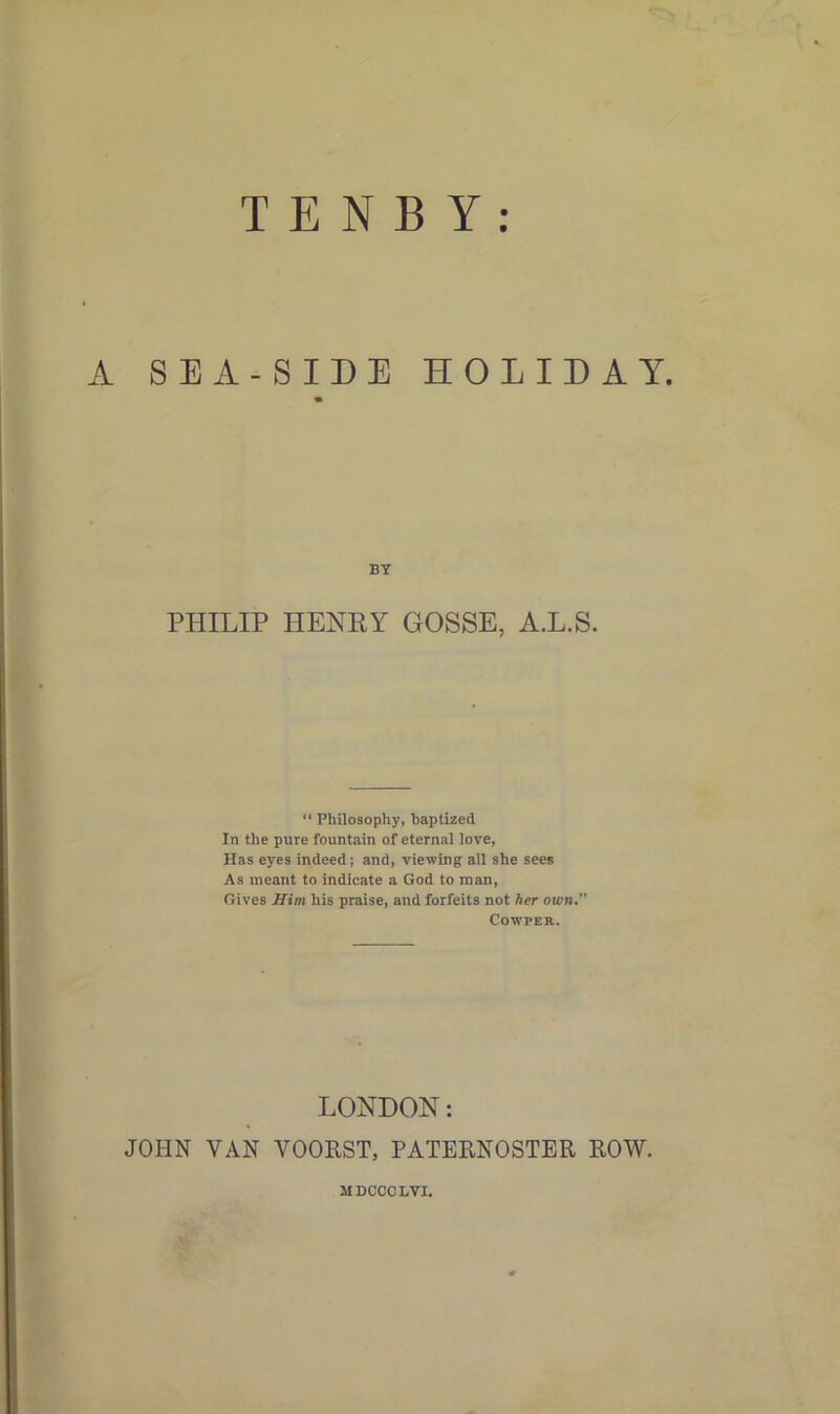 A SEA-SIDE HOLIDAY. BY PHILIP HENKY GOSSE, A.L.S. “ Philosophy, baptized In the pure fountain of eternal love, Has eyes indeed; and, viewing all she sees As meant to indicate a God to man, Gives Him his praise, and forfeits not her own. Cowpeh. LONDON: JOHN VAN VOORST, PATERNOSTER ROW. MDCCCLVI.