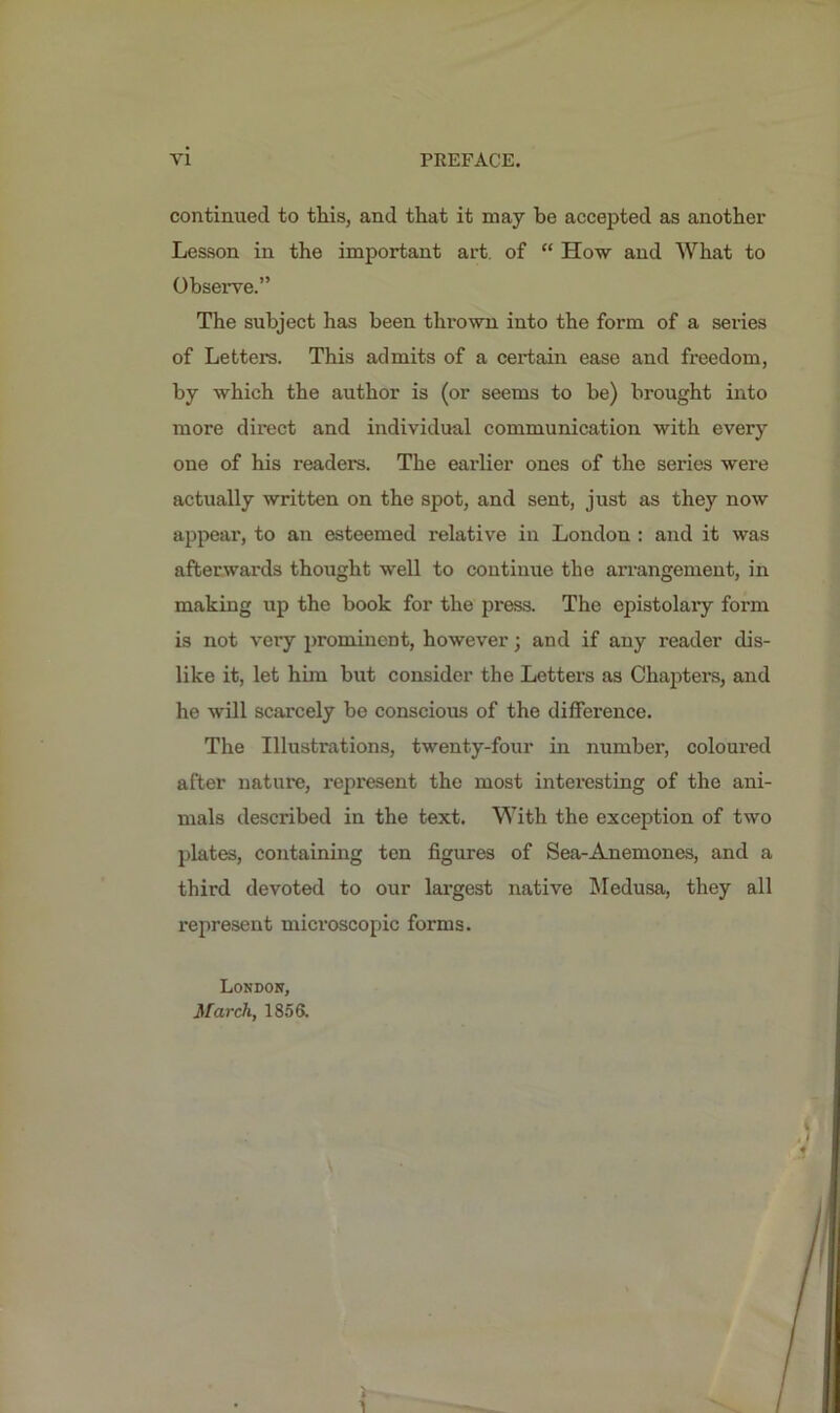 continued to this, and that it may be accepted as another Lesson in the important art. of “ How and What to Observe.” The subject has been thrown into the form of a series of Lett el's. This admits of a certain ease and freedom, by which the author is (or seems to be) brought into more direct and individual communication with every one of his readers. The earlier ones of the series were actually written on the spot, and sent, just as they now appear, to an esteemed relative in London : and it was afterwards thought well to continue the arrangement, in making up the book for the press. The epistolary form is not very prominent, however; and if any reader dis- like it, let him hut consider the Letters as Chapters, and he will scarcely be conscious of the difference. The Illustrations, twenty-four in number, coloured after nature, represent the most interesting of the ani- mals described in the text. With the exception of two plates, containing ten figures of Sea-Anemones, and a third devoted to our largest native Medusa, they all represent microscopic forms. London, March, 1856.