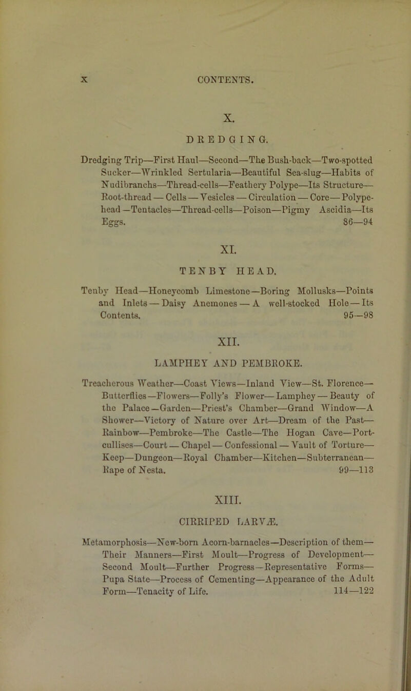 X. DREDGING. Dredging Trip—First Haul—Second—The Bush-back—Two-spotted Sticker—Wrinkled Sertularia—Beautiful Sea-slug—Habits of Nudibranchs—Thread-cells—Feathery Polype—Its Structure— Root-thread — Cells — Vesicles — Circulation — Core— Polype- head —Tentacles—Thread-cells—Poison—Pigmy Ascidia—Its Eggs. 86—94 XI. TENBY HEAD. Tenby Head—Honeycomb Limestone—Boring Mollusks—Points and Inlets — Daisy Anemones — A well-stocked Hole—Its Contents. 95—98 XII. LAMPIIEY AND PEMBROKE. Treacherous Weather—Coast Views—Inland View—St. Florence—■ Butterflies—Flowers—Folly’s Flower—Lamphey — Beauty of the Palace—Garden—Priest’s Chamber—Grand Window—A Shower—Victory of Nature over Art—Dream of the Past— Rainbow—Pembroke—The Castle—The Hogan Cave—Port- cullises—Court — Chapel — Confessional — Vault of Torture— Keep—Dungeon—Royal Chamber—Kitchen—Subterranean— Rape of Nesta. 99—113 XIII. CIRRIPED LARVAE. Metamorphosis—New-born Acom-barnacles—Description of them— Their Manners—First Moult—Progress of Development— Second Moult—Further Progress—Representative Forms— Pupa State—Process of Cementing—Appearance of the Adult Form—Tenacity of Life. 114—122