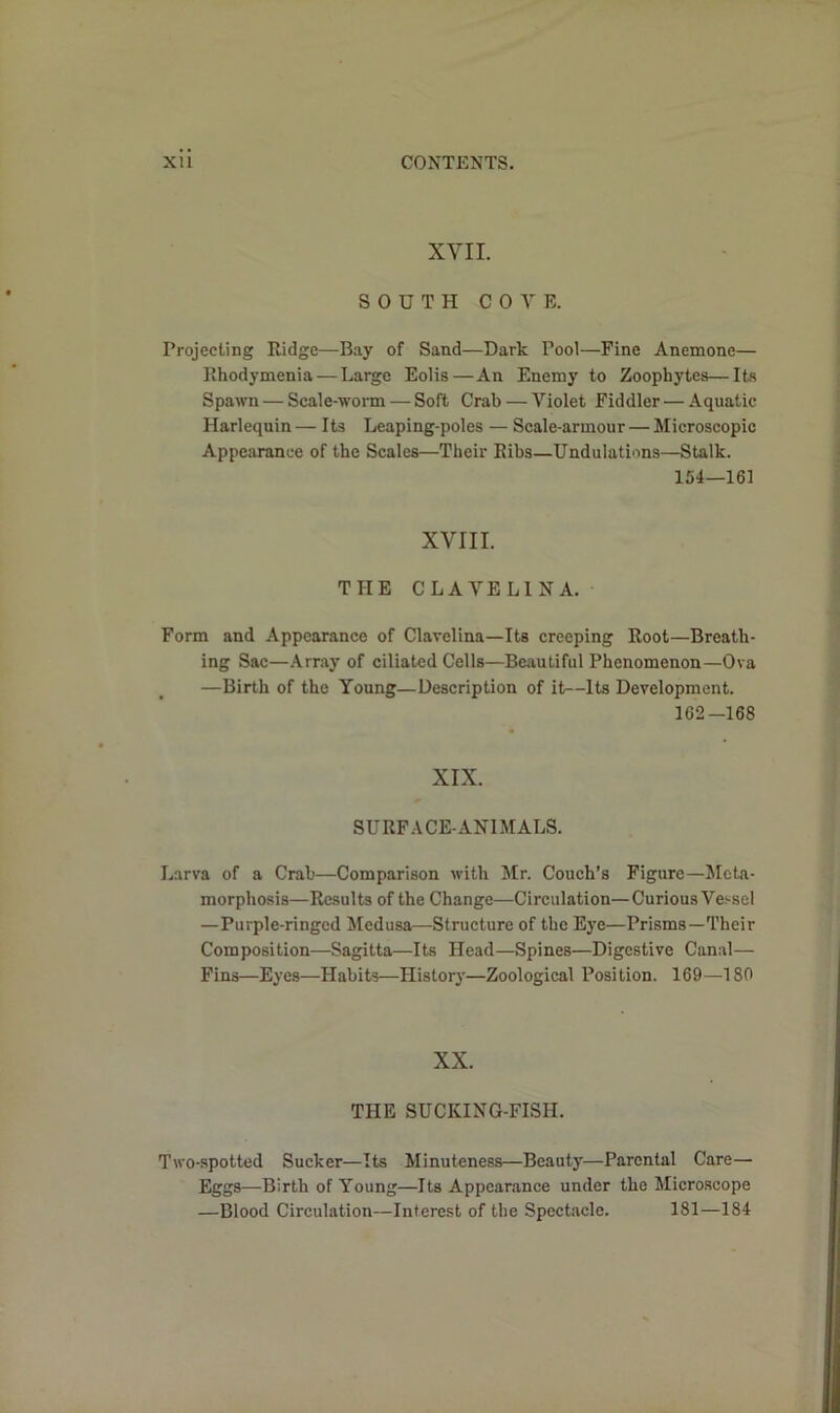XVII. SOUTH COVE. Projecting Ridge—Bay of Sand—Dark Pool—Fine Anemone— Rhodymenia — Large Eolis—An Enemy to Zoophytes—Its Spawn — Scale-worm — Soft Crab — Violet Fiddler — Aquatic Harlequin— Its Leaping-poles — Scale-armour — Microscopic Appearance of the Scales—Their Ribs—Undulations—Stalk. 154—161 XVIII. THE CLA VELINA. Form and Appearance of Clavelina—Its creeping Root—Breath- ing Sac—Array of ciliated Cells—Beautiful Phenomenon—Ova —Birth of the Young—Description of it—Its Development. 162-168 XIX. SURFACE-ANIMALS. Larva of a Crab—Comparison with Mr. Couch’s Figure—Meta- morphosis—Results of the Change—Circulation—Curious Vessel —Purple-ringed Medusa—Structure of the Eye—Prisms—Their Composition—Sagitta—Its Head—Spines—Digestive Canal— Fins—Eyes—Habits—History—Zoological Position. 169—180 XX. THE SUCKING-FISH. Two-spotted Sucker—Its Minuteness—Beauty—Parental Care— Eggs—-Birth of Young—Its Appearance under the Microscope —Blood Circulation—Interest of the Spectacle. 181—184
