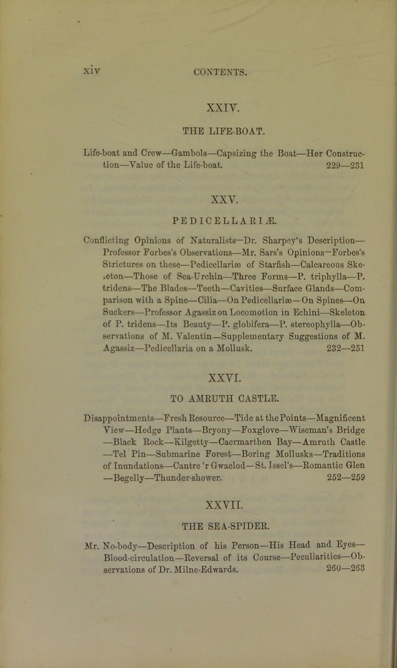 XXIV. THE LIFE-BOAT. Life-boat and Crew—Gambols—Capsizing the Boat—Her Construc- tion—Value of the Life-boat. 229—231 XXY. PEDICELLARIiE. Conflicting Opinions of Naturalists—Dr. Sliarpey’s Description— Professor Forbes’s Observations—Mr. Sars’s Opinions—Forbes’s Strictures on these—Pedicellariae of Starfish—Calcareous Ske- leton—Those of Sea-Urchin—Three Forms—P. triphylla—P. tridens—The Blades—Teeth—Cavities—Surface Glands—Com- parison with a Spine—Cilia—On Pedicellariae—On Spines—On Suckers—Professor Agassiz on Locomotion in Echini—Skeleton of P. tridens—Its Beauty—P. globifera—P. stereophylla—Ob- servations of M. Valentin—Supplementary Suggestions of M. Agassiz—Pediccllaria on a Mollusk. 232—251 XXYI. TO AMRUTH CASTLE. Disappointments—Fresh Resource—Tide at the Points—Magnificent View—Hedge Plants—Bryony—Foxglove—Wiseman’s Bridge —Black Rock—Kilgetty—Caermarthen Bay—Amruth Castle —Tel Pin—Submarine Forest—Boring Mollusks—Traditions of Inundations—Cantre’r Gwaelod—St. Issel’s—Romantic Glen —Begelly—Thunder-shower. 252—259 XXVII. THE SEA-SPIDER. Mr. No-body—Description of his Person—His Head and Eyes— Blood-circulation—Reversal of its Course—Peculiarities—Ob- servations of Dr. Milne-Edwards. 260—263