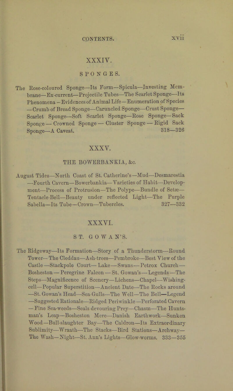 XXXIV. SPONGES. The Rose-coloured Sponge—Its Form—Spicula—Investing Mem- brane—Ex-current—Projectile Tubes—The Scarlet Sponge—Its Phenomena - Evidences of Animal Life—Enumeration of Species —Crumb of Bread Sponge—Caruncled Sponge—Crust Sponge— Scarlet Sponge—Soft Scarlet Sponge—Rose Sponge—Sack Sponge—Crowned Sponge—Cluster Sponge — Rigid Sack Sponge—A Caveat. 318—326 XXXV. THE BOWERBANKIA, &c. August Tides—North Coast of St. Catherine’s—Mud—Desmarestia —Fourth Cavern—Bowerbankia—Varieties of Habit—Develop- ment—Process of Protrusion—The Polype—Bundle of Setre— Tentacle-Bell—Beauty under reflected Light—The Purple Sabella—Its Tube—Crown—Tubercles. 327—332 XXXVI. ST. GO WAN’S. The Ridgeway—Its Formation—Story of a Thunderstorm—Round Tower— The Cleddau—Ash-trees—Pembroke—Best View of the Castle—Stackpole Court—Lake—Swans—Petrox Church— Bosheston — Peregrine Falcon — St. Gowan’s—Legends^—The Steps—Magnificence of Scenery—Lichens—Chapel—Wishing- cell—Popular Superstition—Ancient Date—The Rocks around —St. Gowan’s Head—Sea-Gulls—The Well—The Bell—Legend —Suggested Rationale—Ridged Periwinkle —Perforated Cavern — Fine Sea-weeds—Seals devouring Prey—Chasm—The Hunts- man’s Leap—Bosheston Mere—Danish Earthwork—Sunken Wood—Bull-slaughter Bay—The Caldron—Its Extraordinary Sublimity—Wraath—The Stacks—Bird Stations—Archway— The Wash—Night—St. Ann’s Lights—Glow-worms. 333—355