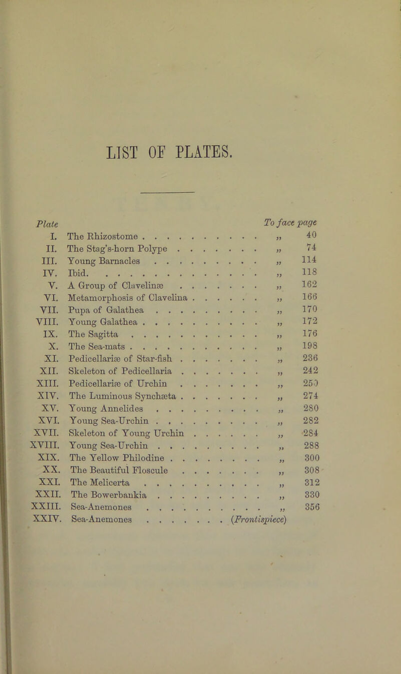 LIST OF PLATES. Plate To face page I. The Rhizostome 40 II. The Stag’s-horn Polype . . . 74 III. Young Barnacles 114 IY. Ibid 118 V. A Group of Clavelinse . . . 16*2 YI. Metamorphosis of Clavelina . . 166 VII. Pupa of Galathea 170 VIII. Young Galathea 172 IX. The Sagitta 176 X. The Sea-mats 198 XI. Pedicellarne of Star-fish . . . 236 XII. Skeleton of Pedicellaria . . . 242 XIII. Pedicellariae of Urchin . . . 250 XIV. The Luminous Synchaeta . . . 274 XV. Young Annelides 2S0 XVI. Young Sea-Urchin 282 XVII. Skeleton of Young Urchin . . 284 XVIII. Young Sea-Urchin 288 XIX. The Yellow Philodine . . . . 300 XX. The Beautiful Floscule . . . 308 XXI. The Melicerta 312 XXII. The Bowerbankia 330 XXIII. XXIV. Sea-Anemones Sea-Anemones 356