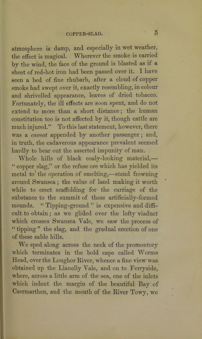 COPPEK-SLAG. atmosphere is damp, and especially in wet weather, the effect is magical. Wherever the smoke is carried by the wind, the face of the ground is blasted as if a sheet of red-hot iron had been passed over it. I have seen a bed of fine rhubarb, after a cloud of copper smoke had swept over it, exactly resembling, in colour and shrivelled appearance, leaves of dried tobacco. Fortunately, the ill effects are soon spent, and do not extend to more than a short distance; the human constitution too is not affected by it, though cattle are much injured.” To this last statement, however, there was a caveat appended by another passenger ; and, in truth, the cadaverous appearance prevalent seemed hardly to bear out the asserted impunity of man. Whole hills of black coaly-looking material,— “ copper slag,” or the refuse ore which has yielded its metal to' the operation of smelting,—stand frowning around Swansea ; the value of land making it worth while to erect scaffolding for the carriage of the substance to the summit of these artificially-formed mounds. “ Tipping-ground ” is expensive and diffi- cult to obtain; as we glided over the lofty viaduct which crosses Swansea Yale, we saw the process of “ tipping ” the slag, and the gradual erection of one of these sable hills. We sped along across the neck of the promontory which terminates in the bold cape called Worms Head, over the Loughor River, whence a fine view was obtained up the Llanelly Yale, and on to Ferry side, where, across a little arm of the sea, one of the inlets which indent the margin of the beautiful Bay of Caermarthen, and the mouth of the River Towy, we