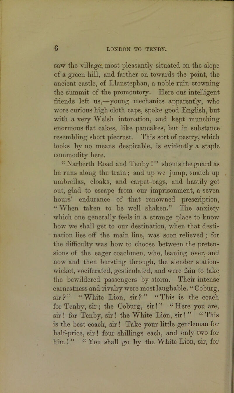 saw the village’, most pleasantly situated on the slope of a green hill, and farther on towards the point, the ancient castle, of Llanstephan, a noble ruin crowning the summit of the promontory. Here our intelligent friends left us,—young mechanics apparently, who wore curious high cloth caps, spoke good English, but with a very Welsh intonation, and kept munching enormous flat cakes, like pancakes, but in substance resembling short piecrust. This sort of pastry, which looks by no means despicable, is evidently a staple commodity here. “ Narbcrth Road and Tenby! ” shouts the guard as he runs along the train; and up we jump, snatch up . umbrellas, cloaks, and carpet-bags, and hastily get out, glad to escape from our imprisonment, a seven hours’ endurance of that renowned prescription, “ When taken to be Avell shaken.” The anxiety which one generally feels in a strange place to know how we shall get to our destination, when that desti- nation lies off the main line, was soon relieved ; for the difficulty was how to choose between the preten- sions of the eager coachmen, who, leaning over, and now and then bursting through, the slender station- wicket, vociferated, gesticulated, and were fain to take the bewildered passengers by storm. Their intense earnestness and rivalry were most laughable. “Coburg, sir?” “White Lion, sir?” “This is the coach for Tenby, sir ; the Coburg, sir! ” “ Here you are, sir ! for Tenby, sir! the White Lion, sir ! ” “ This is the best coach, sir! Take your little gentleman for half-price, sir! four shillings each, and only two for him ! ” “ You shall go by the White Lion, sir, for