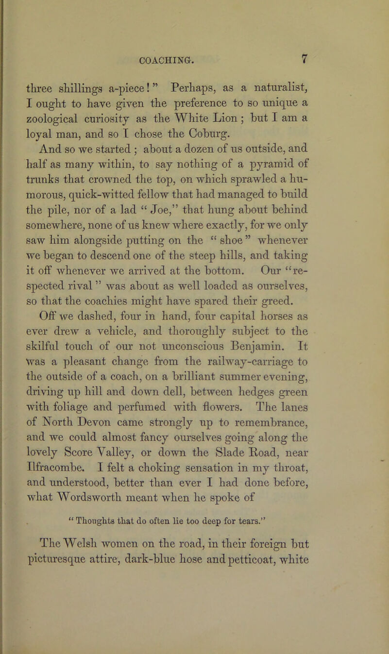 three shillings a-piece! ” Perhaps, as a naturalist, I ought to have given the preference to so unique a zoological curiosity as the White Lion ; hut I am a loyal man, and so I chose the Coburg. And so we started ; about a dozen of us outside, and half as many within, to say nothing of a pyramid of trunks that crowned the top, on which sprawled a hu- morous, quick-witted fellow that had managed to build the pile, nor of a lad “Joe,” that hung about behind somewhere, none of us knew where exactly, for we only saw him alongside putting on the “ shoe ” whenever we began to descend one of the steep hills, and taking it off whenever we arrived at the bottom. Our “re- spected rival ” was about as well loaded as ourselves, so that the coachies might have spared their greed. Off we dashed, four in hand, four capital horses as ever drew a vehicle, and thoroughly subject to the skilful touch of our not unconscious Benjamin. It Was a pleasant change from the railway-carriage to the outside of a coach, on a brilliant summer evening, driving up hill and down dell, between hedges green with foliage and perfumed with flowers. The lanes of North Devon came strongly up to remembrance, and we could almost fancy ourselves going along the lovely Score Valley, or down the Slade Load, near Ilfracombe. I felt a choking sensation in my throat, and understood, better than ever I had done before, what Wordsworth meant when he spoke of “ Thoughts that do often lie too deep for tears.” The Welsh women on the road, in their foreign but picturesque attire, dark-blue hose and petticoat, white