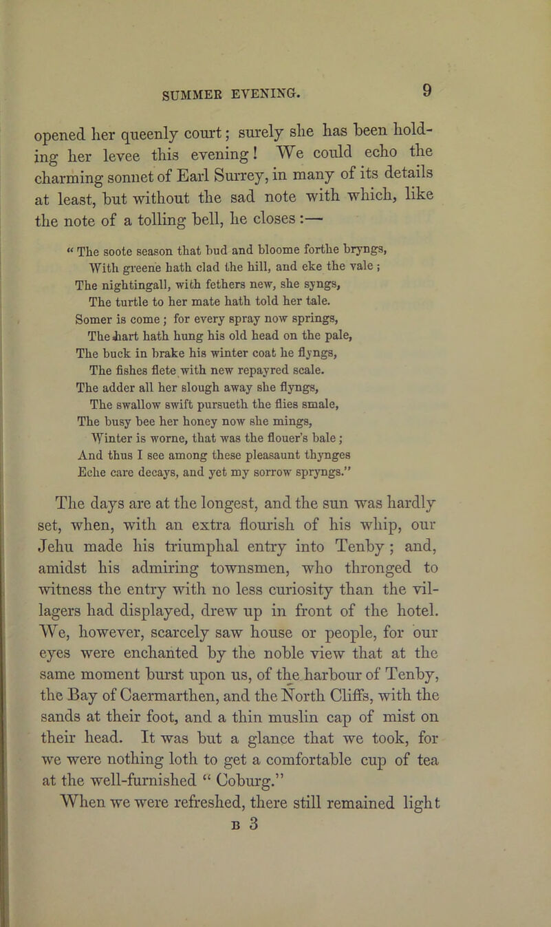 SUMMER EVENING. opened her queenly court; surely she has been hold- ing her levee this evening! We could echo the charming sonnet of Earl Surrey, in many of its details at least, but without the sad note with which, like the note of a tolling bell, he closes :— « The soote season that hud and bloome forthe bryngs, With greene hath clad the hill, and eke the vale ; The nightingall, with fethers new, she syngs, The turtle to her mate hath told her tale. Somer is come; for every spray now springs, The hart hath hung his old head on the pale, The buck in brake his winter coat he flyngs, The fishes flete with new repayred scale. The adder all her slough away she flyngs, The swallow swift pursueth the flies smale, The busy bee her honey now she mings, Winter is worne, that was the flouer’s bale; And thus I see among these pleasaunt thynges Eclie care decays, and yet my sorrow spryngs.” The days are at tbe longest, and the sun was hardly set, when, with an extra flourish of his whip, our Jehu made his triumphal entry into Tenby ; and, amidst his admiring townsmen, who thronged to witness the entry with no less curiosity than the vil- lagers had displayed, drew up in front of the hotel. We, however, scarcely saw house or people, for our eyes were enchanted by the noble view that at the same moment burst upon us, of the harbour of Tenby, the Bay of Caermarthen, and the North Cliffs, with the sands at their foot, and a thin muslin cap of mist on their head. It was but a glance that we took, for we were nothing loth to get a comfortable cup of tea at the well-furnished “ Coburg.” When we were refreshed, there still remained light b 3