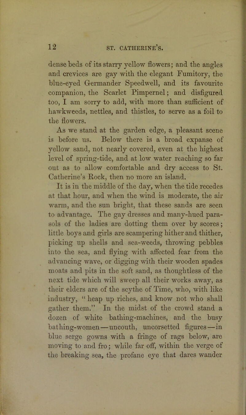 dense beds of its starry yellow flowers; and tlie angles and crevices are gay with the elegant Fumitory, the blue-eyed Germander Speedwell, and its favourite companion, the Scarlet Pimpernel; and disfigured too, I am sorry to add, with more than sufficient of liawkweeds, nettles, and thistles, to serve as a foil to the flowers. As we stand at the garden edge, a pleasant scene is before us. Below there is a broad expanse of yellow sand, not nearly covered, even at the highest level of spring-tide, and at low water reaching so far- out as to allow comfortable and dry access to St. Catherine’s Rock, then no more an island. It is in the middle of the day, when the tide recedes at that hour, and when the wind is moderate, the air warm, and the sun bright, that these sands are seen to advantage. The gay dresses and many-hued para- sols of the ladies are dotting them over by scores; little boys and girls are scampering hither and thither, picking up shells and sea-weeds, throwing pebbles into the sea, and flying with affected fear from the advancing wave, or digging with their wooden spades moats and pits in the soft sand, as thoughtless of the next tide which will sweep all their works away, as their elders are of the scythe of Time, who, with like industry, “ heap up riches, and know not who shall gather them.” In the midst of the crowd stand a dozen of white bathing-machines, and the busy bathing-women—uncouth, uncorsetted figures—in blue serge gowns with a fringe of rags below, are moving to and fro; while far off, within the verge of the breaking sea, the profane eye that dares wander