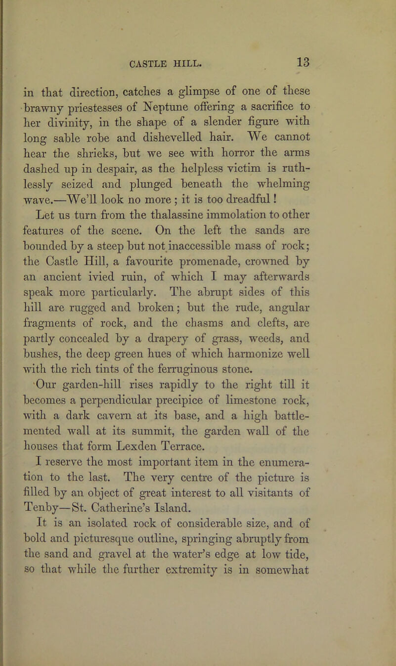 in that direction, catches a glimpse of one of these brawny priestesses of Neptune offering a sacrifice to her divinity, in the shape of a slender figure with long sable robe and dishevelled hair. We cannot hear the shrieks, but we see with horror the arms dashed up in despair, as the helpless victim is ruth- lessly seized and plunged beneath the whelming wave.—We’ll look no more ; it is too dreadful! Let us turn from the thalassine immolation to other features of the scene. On the left the sands are bounded by a steep but not inaccessible mass of rock; the Castle Hill, a favourite promenade, crowned by an ancient ivied ruin, of which I may afterwards speak more particularly. The abrupt sides of this hill are rugged and broken; but the rude, angular fragments of rock, and the chasms and clefts, are partly concealed by a drapery of grass, weeds, and bushes, the deep green hues of which harmonize well with the rich tints of the ferruginous stone. Our garden-hill rises rapidly to the right till it becomes a perpendicular precipice of limestone rock, with a dark cavern at its base, and a high battle- mented wall at its summit, the garden wall of the houses that form Lexden Terrace. I reserve the most important item in the enumera- tion to the last. The very centre of the picture is filled by an object of great interest to all visitants of Tenby—St. Catherine’s Island. It is an isolated rock of considerable size, and of bold and picturesque outline, springing abruptly from the sand and gravel at the water’s edge at low tide, so that while the further extremity is in somewhat