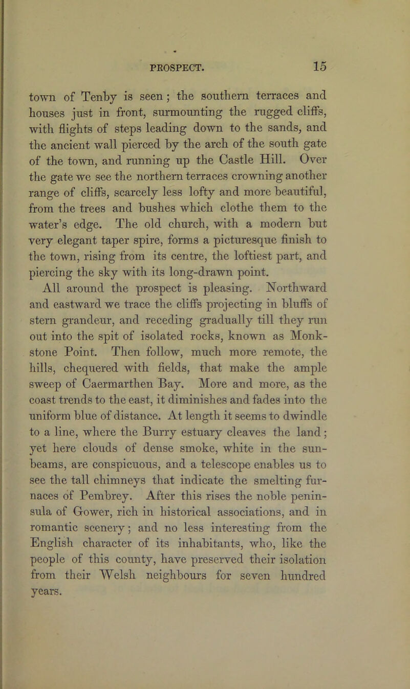 town of Tenby is seen ; the southern ten-aces and bouses just in front, surmounting the nigged cliffs, with flights of steps leading down to the sands, and the ancient wall pierced by the arch of the south gate of the town, and mnning up the Castle Hill. Over the gate we see the northern terraces crowning another range of cliffs, scarcely less lofty and more beautiful, from the trees and bushes which clothe them to the water’s edge. The old church, with a modern but very elegant taper spire, forms a picturesque finish to the town, rising from its centre, the loftiest part, and piercing the sky with its long-drawn point. All around the prospect is pleasing. Northward and eastward we trace the cliffs projecting in bluffs of stern grandeur, and receding gradually till they run out into the spit of isolated rocks, known as Monk- stone Point. Then follow, much more remote, the hills, chequered with fields, that make the ample sweep of Caermarthen Bay. More and more, as the coast trends to the east, it diminishes and fades into the uniform blue of distance. At length it seems to dwindle to a line, where the Burry estuary cleaves the land; yet here clouds of dense smoke, white in the sun- beams, are conspicuous, and a telescope enables us to see the tall chimneys that indicate the smelting fur- naces of Pembrey. After this rises the noble penin- sula of Gower, rich in historical associations, and in romantic scenery; and no less interesting from the English character of its inhabitants, who, like the people of this county, have preserved their isolation from their Welsh neighbours for seven hundred years.