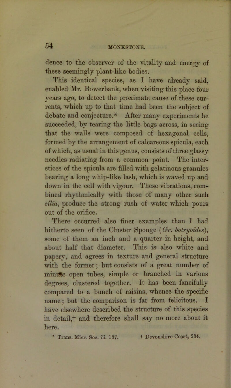 dence to the observer of the vitality and energy of these seemingly plant-like bodies. This identical species, as I have already said, enabled Mr. Bowerbank, when visiting this place four years ago, to detect the proximate cause of these cur- rents, which up to that time had been the subject of debate and conjecture.* After many experiments he succeeded, by tearing the little bags across, in seeing that the walls were composed of hexagonal cells, formed by the arrangement of calcareous spicula, each of which, as usual in this genus, consists of three glassy needles radiating from a common point. The inter- stices of the spicula are filled with gelatinous granules bearing a long whip-like lash, which is waved up and down in the cell with vigour. These vibrations, com- bined rhythmically Avith those of many other such cilia, produce the strong rush of Avater Avhicli pours out of the orifice. There occurred also finer examples than I had hitherto seen of the Cluster Sponge (Gr. botryoides), some of them an inch and a quarter in height, and about half that diameter. This is also Avhite and papery, and agrees in texture and general structure Avith the former; but consists of a great number of minvftc open tubes, simple or branched in various degrees, clustered together. It has been fancifully compared to a bunch of raisins, whence the specific name; but the comparison is far from felicitous. I have elsewhere described the structure of this species in detail,t and therefore shall say no more about it here. * Trans. Micr. Soc. iii. 137. + Devonshire Coast, 234.