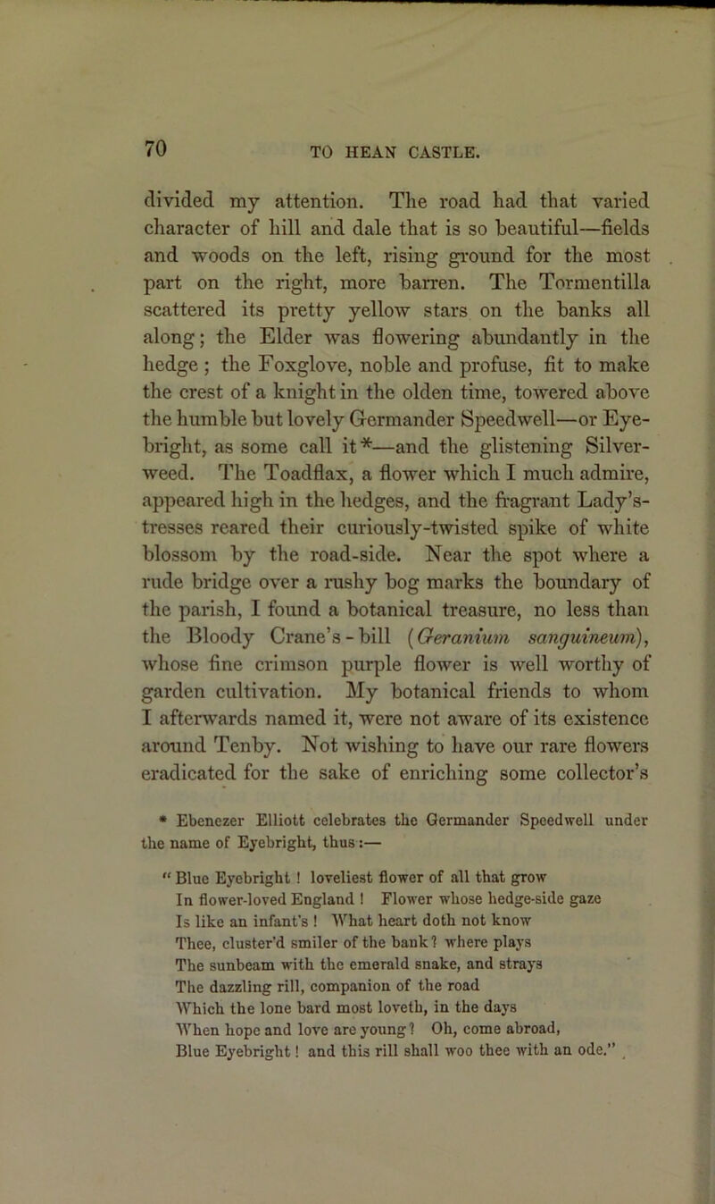 divided my attention. The road had that varied character of hill and dale that is so beautiful—fields and woods on the left, rising ground for the most part on the right, more barren. The Tormentilla scattered its pretty yellow stars on the banks all along; the Elder Avas flowering abundantly in the hedge ; the Foxglove, noble and profuse, fit to make the crest of a knight in the olden time, towered aboA'e the humble but lovely Germander Speedwell—or Eye- bright, as some call it*—and the glistening Silver- weed. The Toadflax, a flower which I much admire, appeared high in the hedges, and the fragrant Lady’s- tresses reared their curiously-twisted spike of white blossom by the road-side. Near the spot where a rude bridge OA'er a rushy bog marks the boundary of the parish, I found a botanical treasure, no less than the Bloody Crane’s-bill (Geranium sanguineum), Avhose fine crimson purple flower is Avell worthy of garden cultivation. My botanical friends to whom I afterwards named it, were not aware of its existence around Tenby. Not wishing to have our rare flowers eradicated for the sake of enriching some collector’s * Ebenezer Elliott celebrates the Germander Speedwell under the name of Eyebright, thus:—  Blue Eyebright! loveliest flower of all that grow In flower-loved England ! Flower whose hedge-side gaze Is like an infant's ! What heart doth not know Thee, cluster'd smiler of the bank 1 where plays The sunbeam with the emerald snake, and strays The dazzling rill, companion of the road Which the lone bard most loveth, in the days When hope and loAre are young? Oh, come abroad, Blue Eyebright! and this rill shall w'oo thee with an ode.”