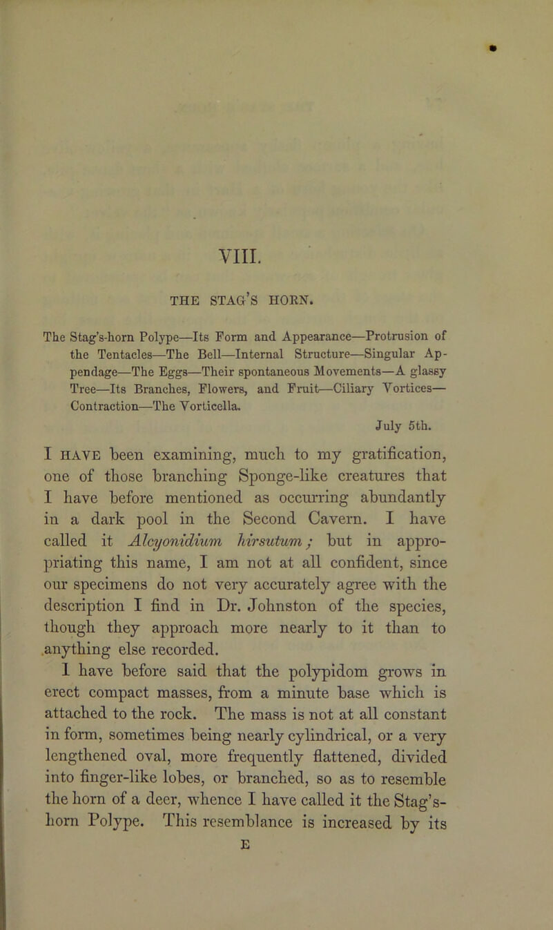 VIII. THE STAG’S HORN. The Stag’s-horn Polype—Its Form and Appearance—Protrusion of the Tentacles—The Bell—Internal Structure—Singular Ap- pendage—The Eggs—Their spontaneous Movements—A glassy Tree—Its Branches, Flowers, and Fruit—Ciliary Yortices— Contraction—The Vorticella. July 5th. I HAVE been examining, much to my gratification, one of those branching Sponge-like creatures that I have before mentioned as occurring abundantly in a dark pool in the Second Cavern. I have called it Alcyonidium liirsutum; but in appro- priating this name, I am not at all confident, since our specimens do not very accurately agree with the description I find in Dr. Johnston of the species, though they approach more nearly to it than to anything else recorded. 1 have before said that the polypidom grows in erect compact masses, from a minute base which is attached to the rock. The mass is not at all constant in form, sometimes being nearly cylindrical, or a very lengthened oval, more frequently flattened, divided into finger-like lobes, or branched, so as to resemble the horn of a deer, whence I have called it the Stag’s- horn Polype. This resemblance is increased by its E