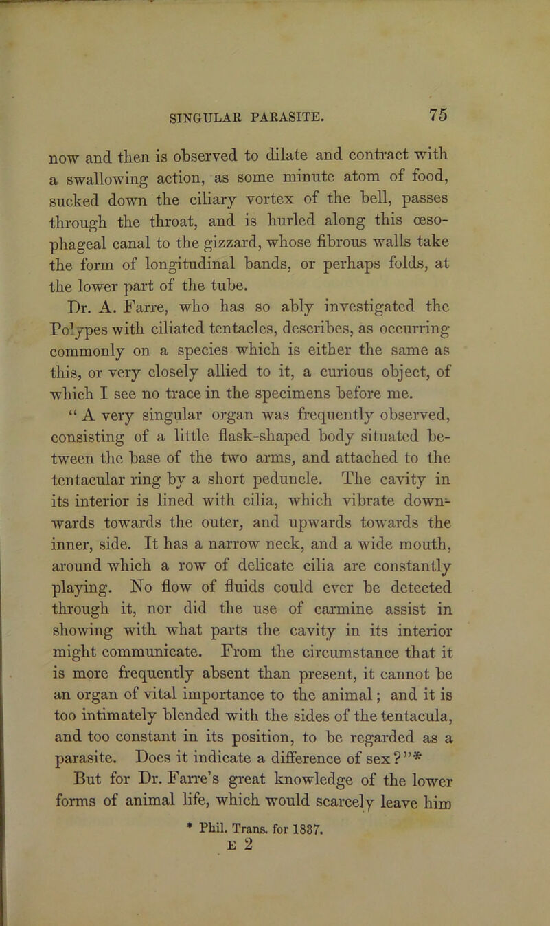 now and then is observed to dilate and contract with a swallowing action, as some minute atom of food, sucked down the ciliary vortex of the bell, passes through the throat, and is hurled along this oeso- phageal canal to the gizzard, whose fibrous walls take the form of longitudinal bands, or perhaps folds, at the lower part of the tube. Dr. A. Farre, who has so ably investigated the Po3ypes with ciliated tentacles, describes, as occurring commonly on a species which is either the same as this, or very closely allied to it, a curious object, of which I see no trace in the specimens before me. “ A very singular organ was frequently observed, consisting of a little flask-shaped body situated be- tween the base of the two arms, and attached to the tentacular ring by a short peduncle. The cavity in its interior is lined with cilia, which vibrate down- wards towards the outer, and upwards towards the inner, side. It has a narrow neck, and a wide mouth, around which a row of delicate cilia are constantly playing. No flow of fluids could ever be detected through it, nor did the use of carmine assist in showing with what parts the cavity in its interior might communicate. From the circumstance that it is more frequently absent than present, it cannot be an organ of vital importance to the animal; and it is too intimately blended with the sides of the tentacula, and too constant in its position, to be regarded as a parasite. Does it indicate a difference of sex?”* But for Dr. Farre’s great knowledge of the lower forms of animal life, which would scarcely leave him * Phil. Trans, for 1837. E 2