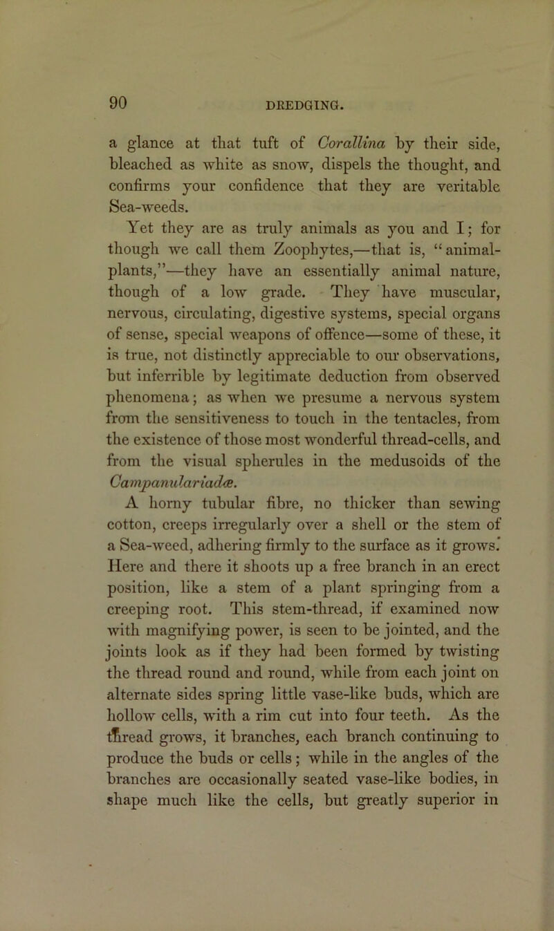 a glance at that tuft of Corallina by their side, bleached as white as snow, dispels the thought, and confirms your confidence that they are veritable Sea-weeds. Yet they are as truly animals as you and I; for though we call them Zoophytes,—that is, “animal- plants,”—they have an essentially animal nature, though of a low grade. They have muscular, nervous, circulating, digestive systems, special organs of sense, special weapons of offence—some of these, it is true, not distinctly appreciable to our observations, but inferrible by legitimate deduction from observed phenomena; as when we presume a nervous system from the sensitiveness to touch in the tentacles, from the existence of those most wonderful thread-cells, and from the visual spherules in the medusoids of the Campanulariadce. A horny tubular fibre, no thicker than sewing cotton, creeps irregularly over a shell or the stem of a Sea-weed, adhering firmly to the surface as it grows.’ Here and there it shoots up a free branch in an erect position, like a stem of a plant springing from a creeping root. This stem-thread, if examined now with magnifying power, is seen to be jointed, and the joints look as if they had been formed by twisting the thread round and round, while from each joint on alternate sides spring little vase-like buds, which are hollow cells, with a rim cut into four teeth. As the tTiread grows, it branches, each branch continuing to produce the buds or cells; while in the angles of the branches are occasionally seated vase-like bodies, in shape much like the cells, but greatly superior in