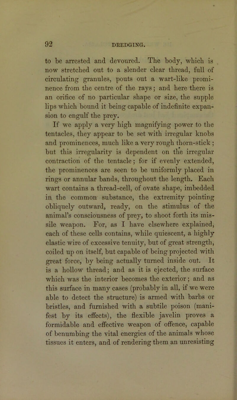 to be arrested and devoured. The body, which is now stretched out to a slender clear thread, full of circulating granules, pouts out a wart-like promi- nence from the centre of the rays; and here there is an orifice of no particular shape or size, the supple lips which bound it being capable of indefinite expan- sion to engulf the prey. If we apply a very high magnifying power to the tentacles, they appear to be set with irregular knobs and prominences, much like a very rough thorn-stick ; but this irregularity is dependent on the irregular contraction of the tentacle; for if evenly extended, the prominences are seen to be uniformly placed in rings or annular bands, throughout the length. Each wart contains a thread-cell, of ovate shape, imbedded in the common substance, the extremity pointing obliquely outward, ready, on the stimulus of the animal’s consciousness of prey, to shoot forth its mis- sile weapon. For, as I have elsewhere explained, each of these cells contains, while quiescent, a highly elastic wire of excessive tenuity, but of great strength, coiled up on itself, but capable of being projected with great force, by being actually turned inside out. It is a hollow thread; and as it is ejected, the surface which was the interior becomes the exterior; and as this surface in many cases (probably in all, if we were able to detect the structure) is armed with barbs or bristles, and furnished with a subtile poison (mani- fest by its effects), the flexible javelin proves a formidable and effective weapon of offence, capable of benumbing the vital energies of the animals whose tissues it enters, and of rendering them an unresisting