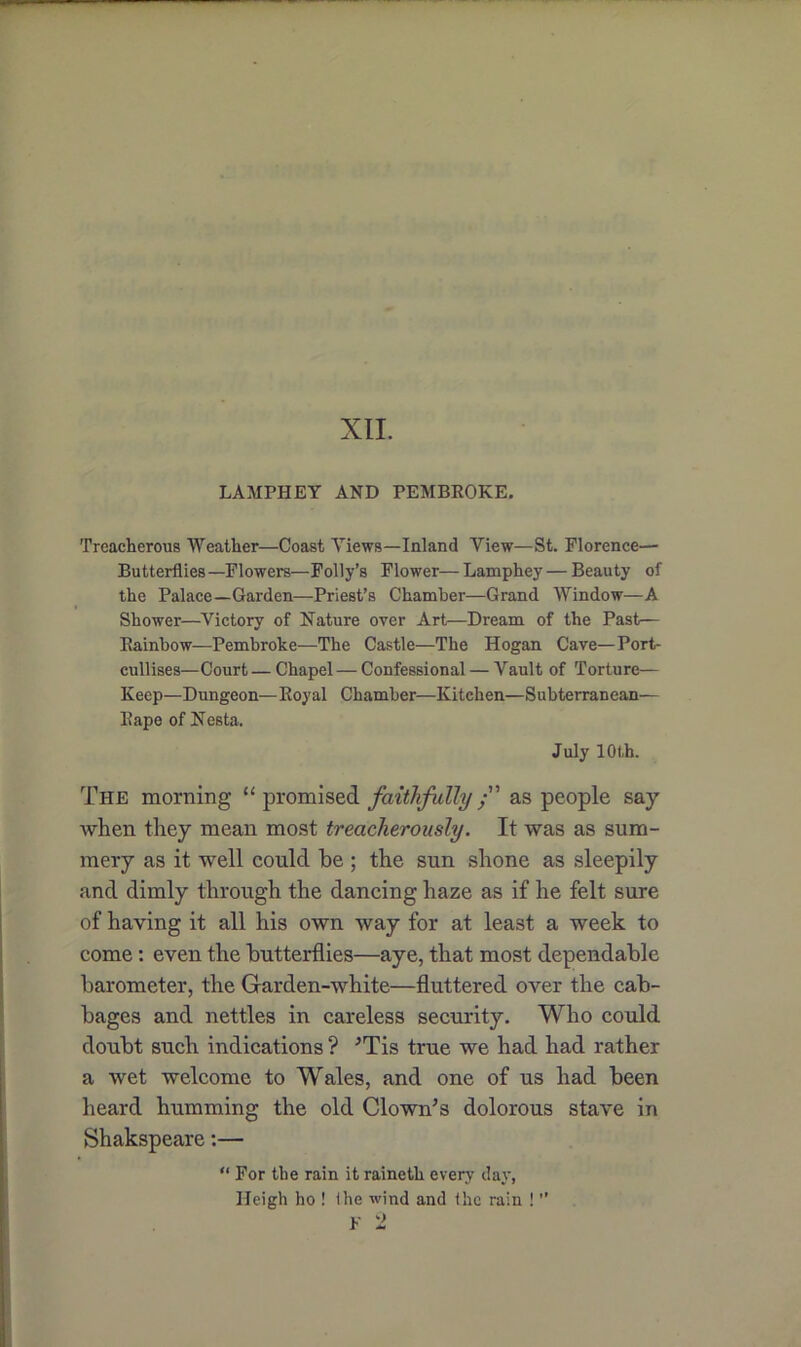 XII. LAMPHEY AND PEMBROKE. Treacherous Weather—Coast Views—Inland View—St. Florence— Butterflies—Flowers—Folly’s Flower—Lamphey—Beauty of the Palace—Garden—Priest’s Chamber—Grand Window—A Shower—Victory of Nature over Art—Dream of the Past— Rainbow—Pembroke—The Castle—The Hogan Cave—Port- cullises—Court — Chapel—Confessional — Vault of Torture— Keep—Dungeon—Royal Chamber—Kitchen—Subterranean— Rape of Nesta. July 10 th. The morning “ promised faithfully /' as people say when they mean most treacherously. It was as sum- mery as it well could be ; the sun shone as sleepily and dimly through the dancing haze as if he felt sure of having it all his own way for at least a week to come: even the butterflies—aye, that most dependable barometer, the Garden-white—fluttered over the cab- bages and nettles in careless security. Who could doubt such indications ? 'Tis true we had had rather a wet welcome to Wales, and one of us had been heard humming the old Clown's dolorous stave in Shakspeare:— “ For the rain it raineth every day, Ileigh ho ! (he wind and the rain ! ”