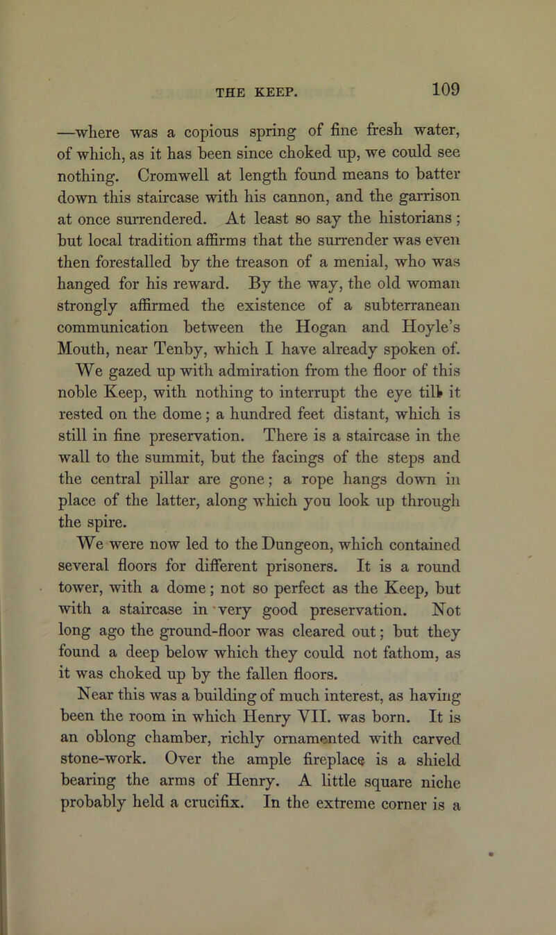 —wliere was a copious spring of fine fresh water, of which, as it has been since choked up, we could see nothing. Cromwell at length found means to batter down this staircase with his cannon, and the garrison at once surrendered. At least so say the historians; but local tradition affirms that the surrender was even then forestalled by the treason of a menial, who was hanged for his reward. By the way, the old woman strongly affirmed the existence of a subterranean communication between the Hogan and Hoyle’s Mouth, near Tenby, which I have already spoken of. We gazed up with admiration from the floor of this noble Keep, with nothing to interrupt the eye till* it rested on the dome; a hundred feet distant, which is still in fine preservation. There is a staircase in the wall to the summit, but the facings of the steps and the central pillar are gone; a rope hangs down in place of the latter, along which you look up through the spire. We were now led to the Dungeon, which contained several floors for different prisoners. It is a round tower, with a dome; not so perfect as the Keep, but with a staircase in very good preservation. Not long ago the ground-floor was cleared out; but they found a deep below which they could not fathom, as it was choked up by the fallen floors. Near this was a building of much interest, as having been the room in which Henry VII. was born. It is an oblong chamber, richly ornamented with carved stone-work. Over the ample fireplace is a shield bearing the arms of Henry. A little square niche probably held a crucifix. In the extreme corner is a