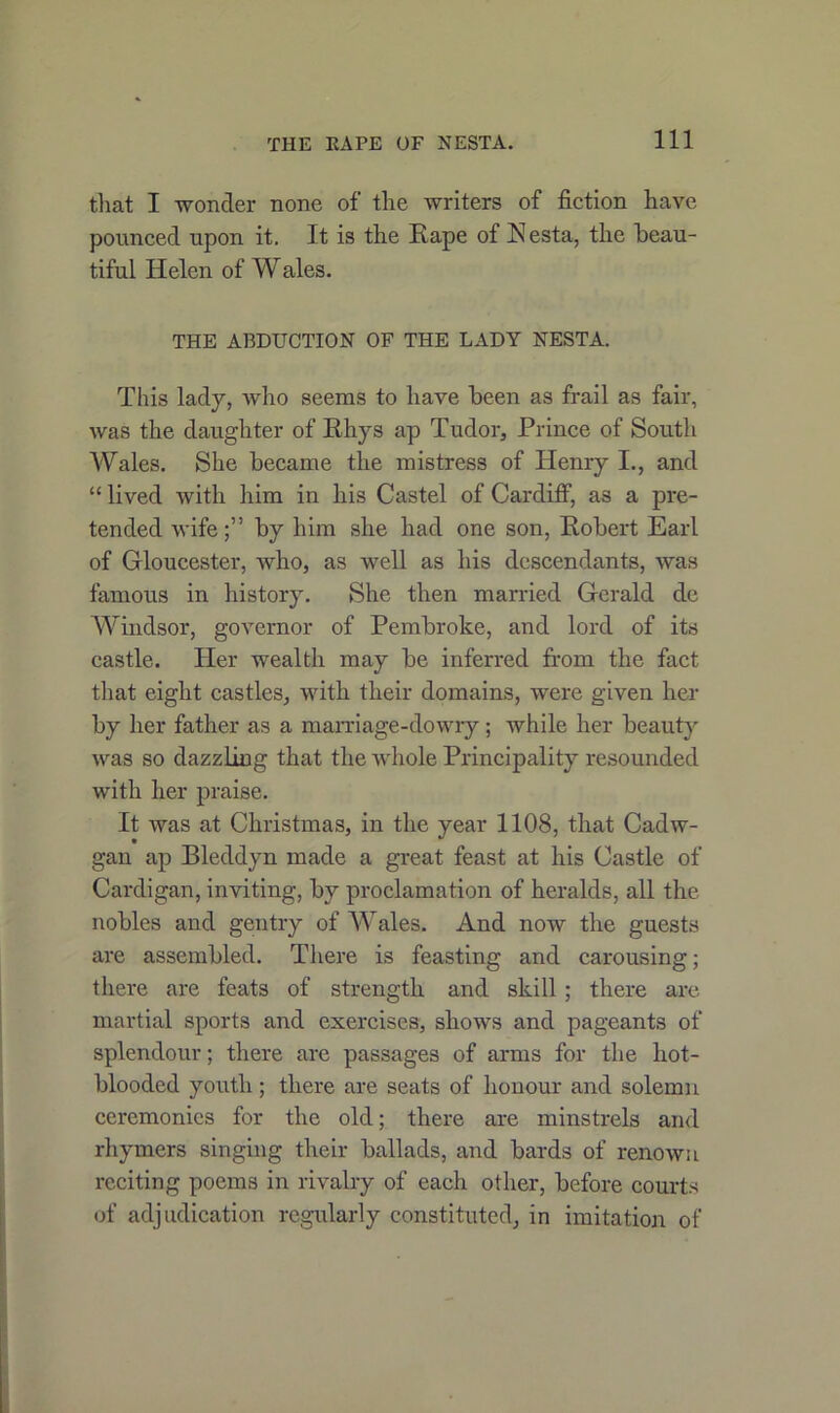 that I wonder none of the writers of fiction have pounced upon it. It is the Rape of Nesta, the beau- tiful Helen of Wales. THE ABDUCTION OF THE LADY NESTA. This lady, who seems to have been as frail as fair, was the daughter of Rhys ap Tudor, Prince of South Wales. She became the mistress of Henry I., and “ lived with him in his Castel of Cardiff, as a pre- tended wifeby him she had one son, Robert Earl of Gloucester, who, as well as his descendants, was famous in history. She then married Gerald de Windsor, governor of Pembroke, and lord of its castle. Her wealth may be inferred from the fact that eight castles, with their domains, were given her by her father as a marriage-dowry; while her beauty was so dazzling that the whole Principality resounded with her praise. It was at Christmas, in the year 1108, that Cadw- gan ap Bleddyn made a great feast at his Castle of Cardigan, inviting, by proclamation of heralds, all the nobles and gentry of Wales. And now the guests are assembled. There is feasting and carousing; there are feats of strength and skill ; there are martial sports and exercises, shows and pageants of splendour; there are passages of arms for the hot- blooded youth; there are seats of honour and solemn ceremonies for the old; there are minstrels and rhymers singing their ballads, and bards of renown reciting poems in rivalry of each other, before courts of adjudication regularly constituted, in imitation of