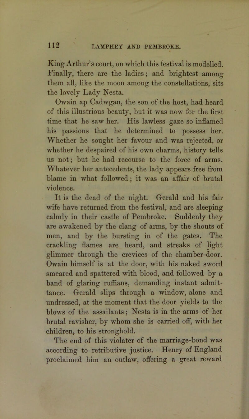 King Arthur’s court, on -which this festival is modelled. Finally, there are the ladies; and brightest among them all, like the moon among the constellations, sits the lovely Lady Nesta. Owain ap Cadwgan, the son of the host, had heard of this illustrious beauty, but it was now for the first time that he saw her. His lawless gaze so inflamed His passions that he determined to possess her. Whether he sought her favour and was rejected, or whether he despaired of his own charms, history tells us not; but he had recourse to the force of arms. Whatever her antecedents, the lady appears free from blame in what followed; it was an affair of brutal violence. It is the dead of the night. Gerald and his fail- wife have returned from the festival, and are sleeping calmly in their castle of Pembroke. Suddenly they are awakened by the clang of arms, by the shouts of men, and by the bursting in of the gates. The crackling flames are heard, and streaks of light glimmer through the crevices of the chamber-door. Owain himself is at the door, with his naked sword smeared and spattered with blood, and followed by a band of glaring ruffians, demanding instant admit- tance. Gerald slips through a window, alone and undressed, at the moment that the door yields to the blows of the assailants; Nesta is in the arms of her brutal ravislier, by whom she is carried off, with her children, to his stronghold. The end of this violater of the marriage-bond was according to retributive justice. Plenry of England proclaimed him an outlaw, offering a great reward