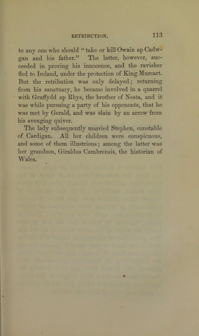 RETRIBUTION. to any one who should “ take or kill Owain ap Cadw- gan and his father.” The latter, however, suc- ceeded in proving his innocence, and the ravisher fled to Ireland, under the protection of King Murcart. But the retribution was only delayed; returning from his sanctuary, he became involved in a quarrel with Gruffydd ap Bhys, the brother of Nesta, and it was while pursuing a party of his opponents, that he was met by Gerald, and was slain by an arrow from his avenging quiver. The lady subsequently married Stephen, constable of Cardigan. All her children were conspicuous, and some of them illustrious; among the latter was her grandson, Giraldus Cambrensis, the historian of Wales.