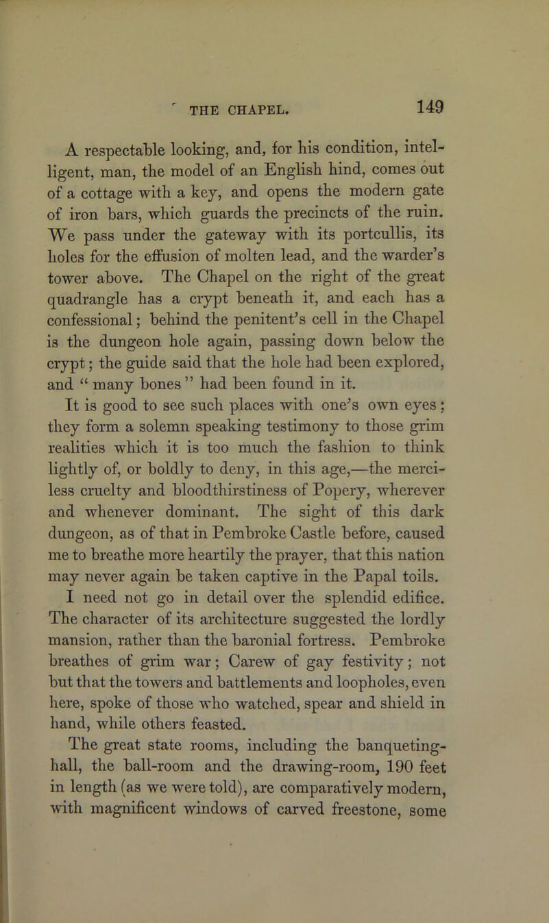 A respectable looking, and, for his condition, intel- ligent, man, the model of an English hind, comes out of a cottage with a key, and opens the modern gate of iron bars, which guards the precincts of the ruin. We pass under the gateway with its portcullis, its holes for the effusion of molten lead, and the warder’s tower above. The Chapel on the right of the great quadrangle has a crypt beneath it, and each has a confessional; behind the penitent’s cell in the Chapel is the dungeon hole again, passing down below the crypt; the guide said that the hole had been explored, and “ many bones ” had been found in it. It is good to see such places with one’s own eyes; they form a solemn speaking testimony to those grim realities which it is too much the fashion to think lightly of, or boldly to deny, in this age,—the merci- less cruelty and bloodthirstiness of Popery, wherever and whenever dominant. The sight of this dark dungeon, as of that in Pembroke Castle before, caused me to breathe more heartily the prayer, that this nation may never again be taken captive in the Papal toils. I need not go in detail over the splendid edifice. The character of its architecture suggested the lordly mansion, rather than the baronial fortress. Pembroke breathes of grim war; Carew of gay festivity; not but that the towers and battlements and loopholes, even here, spoke of those who watched, spear and shield in hand, while others feasted. The great state rooms, including the banqueting- hall, the ball-room and the drawing-room, 190 feet in length (as we were told), are comparatively modern, with magnificent windows of carved freestone, some