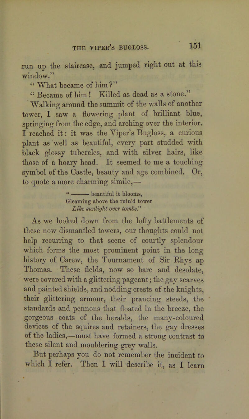 THE VIPER’S BUGLOSS. run up the staircase, and jumped right out at this window.” “ What became of him?” “ Became of him! Killed as dead as a stone.” Walking around the summit of the walls of another tower, I saw a flowering plant of brilliant blue, springing from the edge, and arching over the interior. I reached it: it was the Viper’s Bugloss, a curious plant as well as beautiful, every part studded with black glossy tubercles, and with silver hairs, like those of a hoary head. It seemed to me a touching symbol of the Castle, beauty and age combined. Or, to quote a more charming simile,— “ beautiful it blooms, Gleaming above tbe ruin’d tower Like sunlight over tombs.” As we looked down from the lofty battlements of these now dismantled towers, our thoughts could not help recurring to that scene of courtly splendour which forms the most prominent point in the long history of Carew, the Tournament of Sir Rhys ap Thomas. These fields, now so bare and desolate, were covered with a glittering pageant; the gay scarves and painted shields, and nodding crests of the knights, their glittering armour, their prancing steeds, the standards and pennons that floated in the breeze, the gorgeous coats of the heralds, the many-coloured devices of the squires and retainers, the gay dresses of the ladies,—must have formed a strong contrast to these silent and mouldering grey walls. But perhaps you do not remember the incident to which I refer. Then I will describe it, as I learn