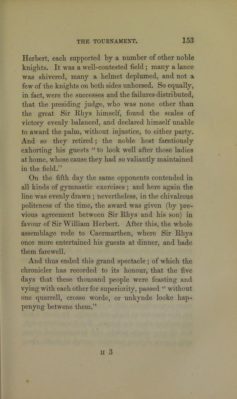 Herbert, each supported by a number of other nohle knights. It was a well-contested field; many a lance was shivered, many a helmet deplumed, and not a few of the knights on both sides unhorsed. So equally, in fact, were the successes and the failures distributed, that the presiding judge, who was none other than the great Sir Rhys himself, found the scales of victory evenly balanced, and declared himself unable to award the palm, without injustice, to either party. And so they retired; the noble host facetiously exhorting his guests “ to look well after those ladies at home, whose cause they had so valiantly maintained in the field.” On the fifth day the same opponents contended in all kinds of gymnastic exercises ; and here again the line was evenly drawn ; nevertheless, in the chivalrous politeness of the time, the award was given (by pre- vious agreement between Sir Rhys and his son) in favour of Sir William Herbert. After this, the whole assemblage rode to Caermarthen, where Sir Rhys once more entertained his guests at dinner, and bade them farewell. And thus ended this grand spectacle; of which the chronicler has recorded to its honour, that the five days that these thousand people were feasting and vying with each other for superiority, passed “ without one quarrell, crosse worde, or unkynde looke hap- penyng betwene them.”