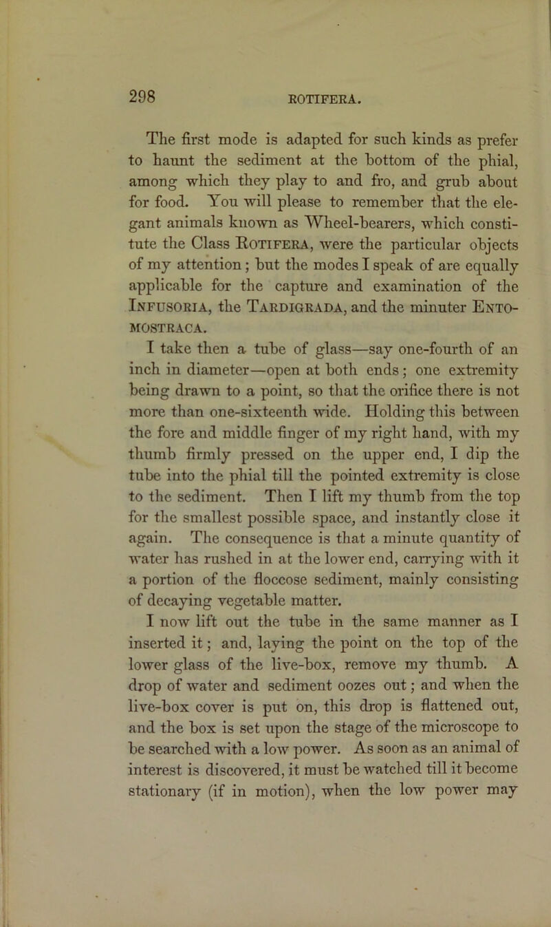 The first mode is adapted for such kinds as prefer to haunt the sediment at the bottom of the phial, among which they play to and fro, and grub about for food. You will please to remember that the ele- gant animals known as Wheel-bearers, which consti- tute the Class Rotifera, were the particular objects of my attention; but the modes I speak of are equally applicable for the capture and examination of the Infusoria, the Tardigrada, and the minuter Ento- MOSTRACA. I take then a tube of glass—say one-fourth of an inch in diameter—open at both ends; one extremity being drawn to a point, so that the orifice there is not more than one-sixteenth wide. Holding this between the fore and middle finger of my right hand, with my thumb firmly pressed on the upper end, I dip the tube into the phial till the pointed extremity is close to the sediment. Then I lift my thumb from the top for the smallest possible space, and instantly close it again. The consequence is that a minute quantity of water has rushed in at the lower end, carrying with it a portion of the floccose sediment, mainly consisting of decaying vegetable matter. I now lift out the tube in the same manner as I inserted it; and, laying the point on the top of the lower glass of the live-box, remove my thumb. A drop of water and sediment oozes out; and when the live-box cover is put on, this drop is flattened out, and the box is set upon the stage of the microscope to be searched with a low power. As soon as an animal of interest is discovered, it must be watched till it become stationary (if in motion), when the low power may