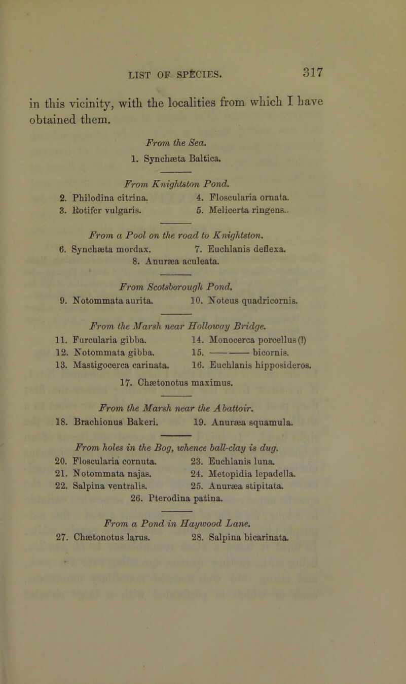 LIST OF SPECIES. in tliis vicinity, with the localities from which I have obtained them. From the Sea. 1. Synchaeta Baltica. From Knightston Pond. 2. Philodina citrina. 4. Floscularia ornata. 3. Rotifer vulgaris. 5. Melicerta ringens.. From a Pool on the road to Knightston. 6. Synchaeta mordax. 7. Euchlanis deflexa. 8. Anuraea aculeata. From Scotsborough Pond. 9. Notommata aurita. 10. Note us quadricornis. From the Marsh near Holloway Bridge. 11. Furcularia gibba. 14. Monocerca porcellus (1) 12. Notommata gibba. 15. bicomis. 13. Mastigocerca carinata. 16. Euchlanis hipposideros. 17. Chaetonotus maximus. From the Marsh near the Abattoir. 18. Brachionus Bakeri. 19. Anuraea squamula. From holes in the Bog, whence ball-clay is dug. 20. Floscularia cornuta. 23. Euchlanis luna. 21. Notommata najas. 24. Metopidia lepadella. 22. Salpina ventralis. 25. Anuraea stipitata. 26. Pterodina patina. From a Pond in Haywood Lane. 27. Chaetonotus larus. 28. Salpina bicarinata.