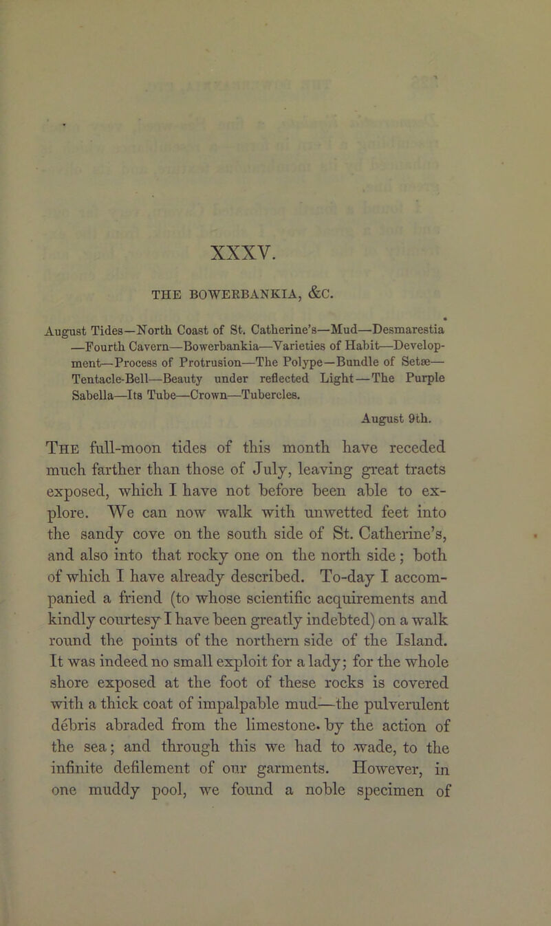 XXXV. THE BOWERBANKIA, &C. • August Tides—North Coast of St. Catherine’s—Mud—Desmarestia —Fourth Cavern—Bowerbankia—Varieties of Habit—Develop- ment—Process of Protrusion—The Polype—Bundle of Setae— Tentacle-Bell—Beauty under reflected Light—The Purple Sabella—Its Tube—Crown—Tubercles. August 9th. The full-moon tides of this month have receded much farther than those of July, leaving great tracts exposed, which I have not before been able to ex- plore. We can now walk with unwetted feet into the sandy cove on the south side of St. Catherine’s, and also into that rocky one on the north side; both of which I have already described. To-day I accom- panied a friend (to whose scientific acquirements and kindly courtesy I have been greatly indebted) on a walk round the points of the northern side of the Island. It was indeed no small exploit for a lady; for the whole shore exposed at the foot of these rocks is covered with a thick coat of impalpable mud-—the pulverulent debris abraded from the limestone, by the action of the sea; and through this we had to wade, to the infinite defilement of our garments. However, in one muddy pool, we found a noble specimen of