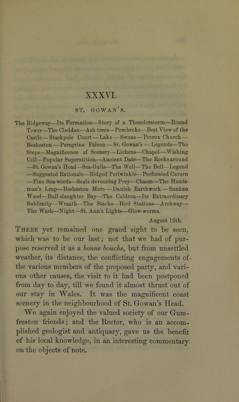 XXXVI. 8T. GOWAN’S. The Ridgeway—Its Formation—Story of a Thunderstorm—Round Tower—The Cleddau—Ash-trees—Pembroke—Best View of the Castle—Stackpole Court—Lake—Swans—Petrox Church — Bosheston — Peregrine Falcon—St. Gowan’s — Legends—The Steps—Magnificence of Scenery—Lichens—Chapel—Wishing Cell—Popular Superstition—Ancient Date—The Rocks around —St. Gowan’s Head—Sea-Gulls—The Well—The Bell—Legend —Suggested Rationale—Ridged Periwinkle—Perforated Cavern —Fine Sea-weeds—Seals devouring Prey—Chasm—The Hunts- man’s Leap—Bosheston Mere—Danish Earthwork — Sunken Wood—Bull-slaughter Bay—The Caldron—Its Extraordinary Sublimity—Wraath—The Stacks—Bird Stations—Archway— The Wash—Night—St. Ann’s Lights—Glow-worms. August 12th. There yet remained one grand sight to be seen, which was to be our last; not that we had of pur- pose reserved it as a bonne bouche, but from unsettled weather, its distance, the conflicting engagements of the various members of the proposed party, and vari- ous other causes, the visit to it had been postponed from day to day, till we found it almost thrust out of our stay in Wales. It was the magnificent coast scenery in the neighbourhood of St. Gowan’s Head. We again enjoyed the valued society of our Gum- freston friends; and the Rector, who is an accom- plished geologist and antiquary, gave us the benefit of his local knowledge, in an interesting commentary on the objects of note.