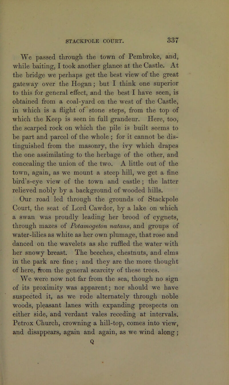 We passed through the town of Pembroke, and, while baiting, I took another glance at the Castle. At the bridge we perhaps get the best view of the great gateway over the Hogan; but I think one superior to this for general etfect, and the best I have seen, is obtained from a coal-yard on the west of the Castle, in which is a flight of stone steps, from the top of which the Keep is seen in full grandeur. Here, too, the scarped rock on which the pile is built seems to be part and parcel of the whole ; for it cannot be dis- tinguished from the masonry, the ivy which drapes the one assimilating to the herbage of the other, and concealing the union of the two. A little out of the town, again, as we mount a steep hill, we get a fine bird’s-eye view of the town and castle; the latter relieved nobly by a background of wooded hills. Our road led through the grounds of Stackpole Court, the seat of Lord Cawdor, by a lake on which a swan was proudly leading her brood of cygnets, through mazes of Potamogeton natans, and groups of water-lilies as white as her own plumage, that rose and danced on the wavelets as she ruffled the water with her snowy breast. The beeches, chestnuts, and elms in the park are fine ; and they are the more thought of here, from the general scarcity of these trees. We were now not far from the sea, though no sign of its proximity was apparent; nor should we have suspected it, as we rode alternately through noble woods, pleasant lanes with expanding prospects on either side, and verdant vales receding at intervals. Petrox Church, crowning a hill-top, comes into view, and disappears, again and again, as we wind along; Q