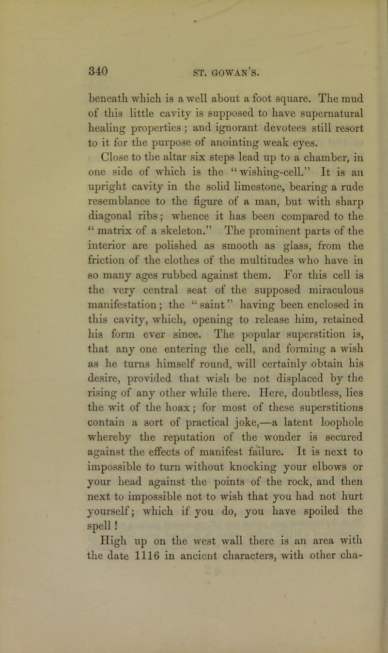beneath which is a well about a foot square. The mud of this little cavity is supposed to have supernatural healing properties ; and ignorant devotees still resort to it for the purpose of anointing weak eyes. Close to the altar six steps lead up to a chamber, in one side of which is the “ wishing-cell.” It is air upright cavity in the solid limestone, bearing a rude resemblance to the figure of a man, but with sharp diagonal ribs; whence it has been compared to the “ matrix of a skeleton.” The prominent parts of the interior are polished as smooth as glass, from the friction of the clothes of the multitudes who have in so many ages rubbed against them. For this cell is the very central seat of the supposed miraculous manifestation; the “saint” having been enclosed in this cavity, which, opening to release him, retained his form ever since. The popular superstition is, that any one entering the cell, and forming a wish as he turns himself round, will certainly obtain his desire, provided that wish be not displaced by the rising of any other while there. Here, doubtless, lies the wit of the hoax; for most of these superstitions contain a sort of practical joke,—a latent loophole whereby the reputation of the wonder is secured against the effects of manifest failure. It is next to impossible to turn without knocking your elbows or your head against the points of the rock, and then next to impossible not to wish that you had not hurt yourself; which if you do, you have spoiled the spell! High up on the west wall there is an area with the date 1116 in ancient characters, with other cha-