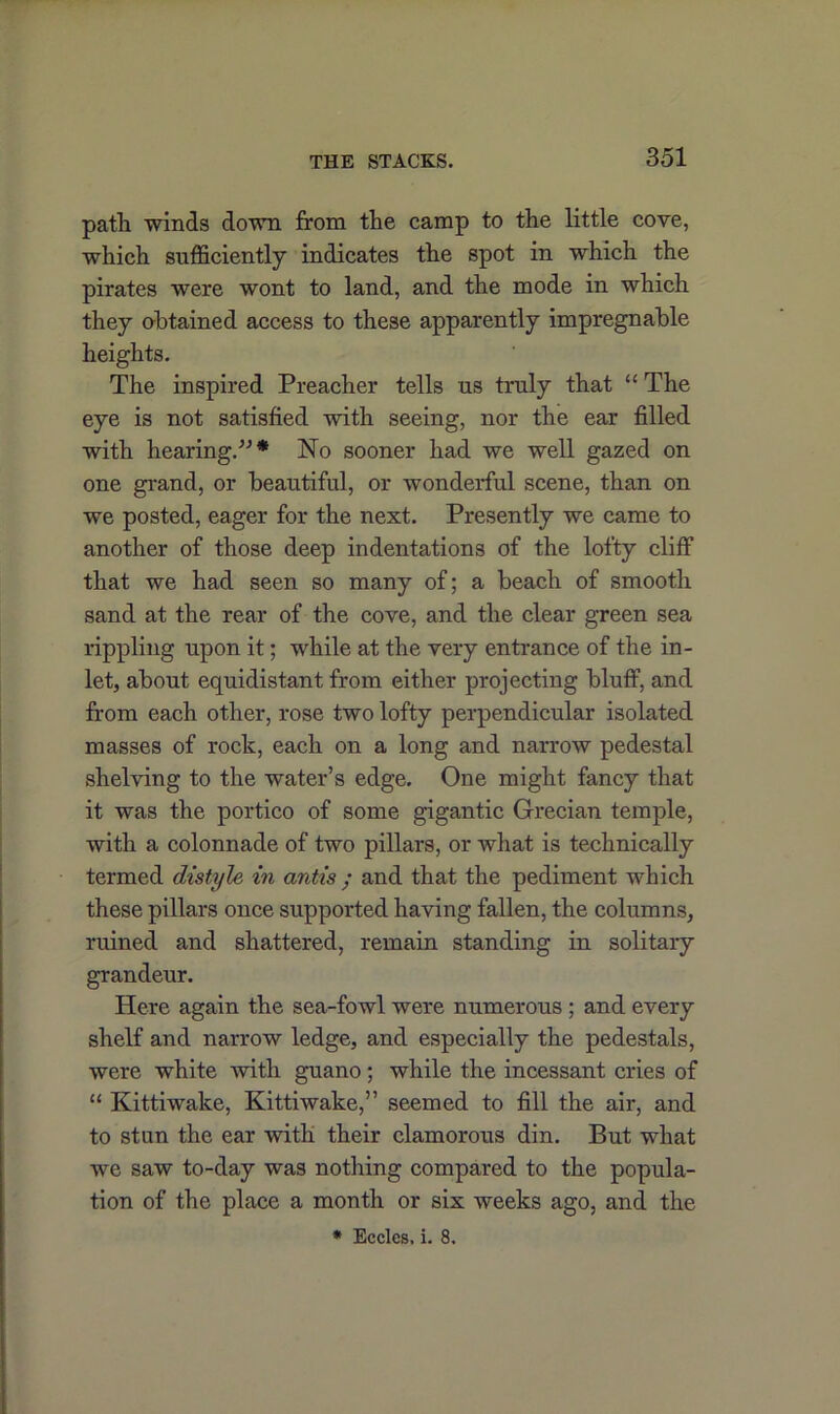 path winds down from the camp to the little cove, which sufficiently indicates the spot in which the pirates were wont to land, and the mode in which they obtained access to these apparently impregnable heights. The inspired Preacher tells us truly that “ The eye is not satisfied with seeing, nor the ear filled with hearing/-’* No sooner had we well gazed on one grand, or beautiful, or wonderful scene, than on we posted, eager for the next. Presently we came to another of those deep indentations of the lofty cliff that we had seen so many of; a beach of smooth sand at the rear of the cove, and the clear green sea rippling upon it; while at the very entrance of the in- let, about equidistant from either projecting bluff, and from each other, rose two lofty perpendicular isolated masses of rock, each on a long and narrow pedestal shelving to the water’s edge. One might fancy that it was the portico of some gigantic Grecian temple, with a colonnade of two pillars, or what is technically termed distyle in antis • and that the pediment which these pillars once supported having fallen, the columns, ruined and shattered, remain standing in solitary grandeur. Here again the sea-fowl were numerous ; and every shelf and narrow ledge, and especially the pedestals, were white with guano; while the incessant cries of “ Kittiwalce, Kittiwake,” seemed to fill the air, and to stun the ear with their clamorous din. But what we saw to-day was nothing compared to the popula- tion of the place a month or six weeks ago, and the * Ecclcs, i. 8.