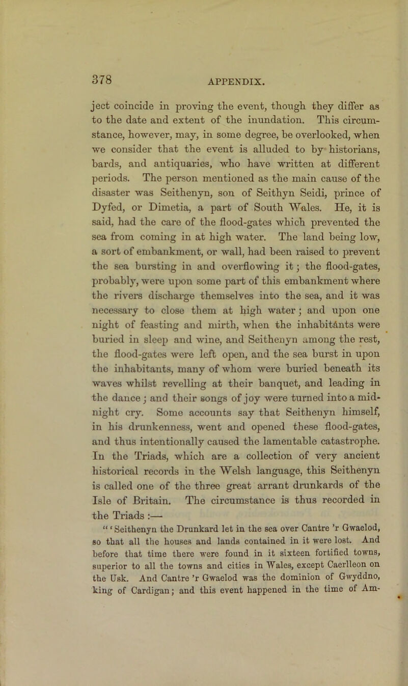 ject coincide in proving the event, though they differ as to the date and extent of the inundation. This circum- stance, however, may, in some degree, be overlooked, when we consider that the event is alluded to by historians, hards, and antiquaries, who have written at different periods. The person mentioned as the main cause of the disaster was Seithenyn, son of Seithyn Seidi, prince of Dyfed, or Dimetia, a part of South Wales. He, it is said, had the care of the flood-gates which prevented the sea from coming in at high water. The land being low, a sort of embankment, or wall, had been raised to prevent the sea bursting in and overflowing it 3 the flood-gates, probably, were upon some part of this embankment where the rivers discharge themselves into the sea, and it was necessary to close them at high water3 and upon one night of feasting and mirth, when the inhabitants were buried in sleep and wine, and Seithenyn among the rest, the flood-gates were left open, and the sea hurst in upon the inhabitants, many of whom were bui’ied beneath its waves whilst revelling at their banquet, and leading in the dance 3 and their songs of joy were turned into a mid- night cry. Some accounts say that Seithenyn himself, in his drunkenness, went and opened these flood-gates, and thus intentionally caused the lamentable catastrophe. In the Triads, which are a collection of very ancient historical records in the Welsh language, this Seithenyn is called one of the three great arrant drunkards of the Isle of Britain. The circumstance is thus recorded in the Triads :— “ ‘ Seithenyn the Drunkard let in the sea over Cantre ’r Gwaelod, so that all the houses and lands contained in it were lost. And before that time there were found in it sixteen fortified towns, superior to all the towns and cities in Wales, except Caerlleon on the Usk. And Cantre ’r Gwaelod was the dominion of Gwyddno, king of Cardigan; and this event happened in the time of Am-