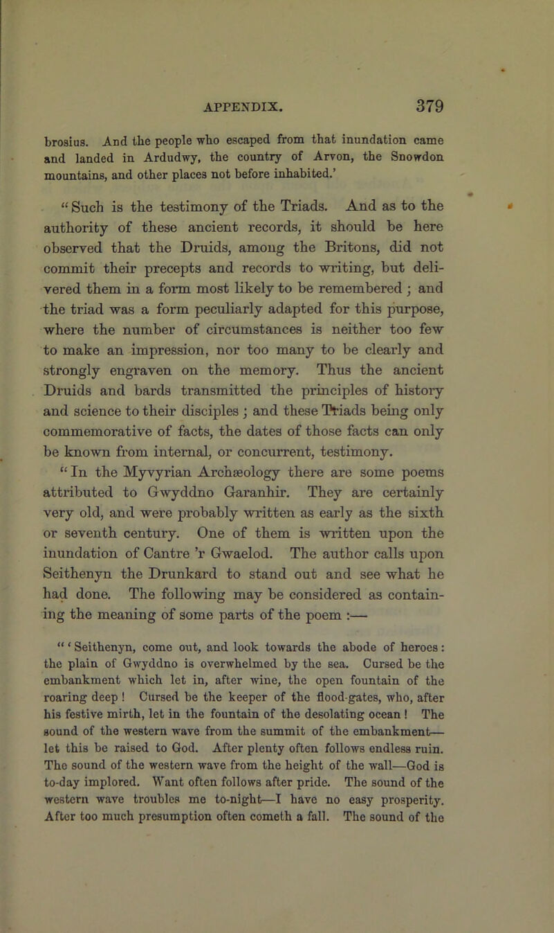 brosius. And the people who escaped from that inundation came and landed in Ardudwy, the country of Arvon, the Snowdon mountains, and other places not before inhabited.’ “ Such is the testimony of the Triads. And as to the authority of these ancient l’ecords, it should be here observed that the Druids, among the Britons, did not commit their precepts and records to writing, but deli- vered them in a form most likely to be remembered ; and the triad was a form peculiarly adapted for this purpose, where the number of circumstances is neither too few to make an impression, nor too many to be clearly and strongly engraven on the memory. Thus the ancient Druids and bards transmitted the principles of history and science to their disciples ; and these Triads being only commemorative of facts, the dates of those facts can only be known from internal, or concurrent, testimony. “ In the Myvyrian Archaeology there are some poems attributed to Gwyddno Garanhir. They are certainly very old, and were probably written as early as the sixth or seventh century. One of them is written upon the inundation of Cantre ’r Gwaelod. The author calls upon Seithenyn the Drunkard to stand out and see what he had done. The following may be considered as contain- ing the meaning of some parts of the poem :— “ * Seithenyn, come out, and look towards the abode of heroes: the plain of Gwyddno is overwhelmed by the sea. Cursed be the embankment which let in, after wine, the open fountain of the roaring deep! Cursed be the keeper of the flood-gates, who, after his festive mirth, let in the fountain of the desolating ocean ! The sound of the western wave from the summit of the embankment— let this be raised to God. After plenty often follows endless ruin. The sound of the western wave from the height of the wall—God is to-day implored. Want often follows after pride. The sound of the western wave troubles me to-night—I have no easy prosperity. After too much presumption often cometh a fall. The sound of the