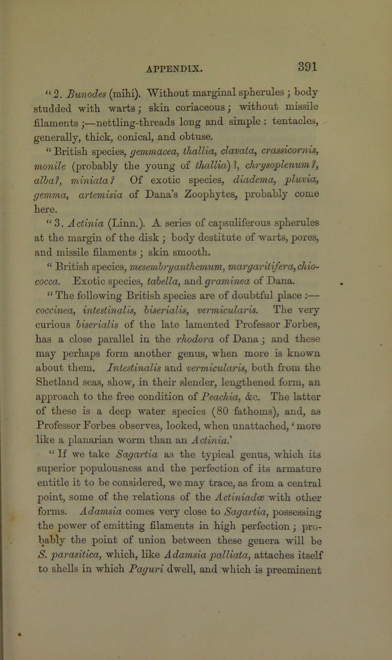 “ 2. Bunodes (milii). Without marginal spherules ; body studded with warts j skin coriaceous, without missile filaments ;—nettling-threads long and simple : tentacles, generally, thick, conical, and obtuse. “British species, gemmacea, thallia, clavata, crassicornis, monile (probably the young of thallia) % chrysoplenum ?, alba?, miniata? Of exotic species, diadema, pluvia, gemma, artemisia of Dana’s Zoophytes, probably come here. “ 3. Actinia (Linn.). A series of capsuliferous spherules at the margin of the disk; body destitute of warts, pores, and missile filaments ; skin smooth. “ British species, mesembryanthemum, margaritifera,chio- cocca. Exotic species, tabella, and graminea of Dana. “ The following British species are of doubtful place :— coccinea, intestinalis, biserialis, vermicularis. The very curious biserialis of the late lamented Professor Forbes, has a close parallel in the rhodora of Dana; and these may perhaps form another genus, when more is known about them. Intestinalis and vermicularis, both from the Shetland seas, show, in their slender, lengthened form, an approach to the free condition of Peachia, &c. The latter of these is a deep water species (80 fathoms), and, as Professor Forbes observes, looked, when unattached, ‘ more like a planarian worm than an Actinia.1 “ If we take Sag art ia as the typical genus, which its superior populousness and the perfection of its armature entitle it to be considered, we may trace, as from a central point, some of the relations of the Actiniadee with other forms. Adamsia comes very close to Sagartia, possessing the power of emitting filaments in high perfection; pro- bably the point of union between these genera will be S. parasitica, which, like Adamsia palliata, attaches itself to shells in which Paguri dwell, and which is preeminent