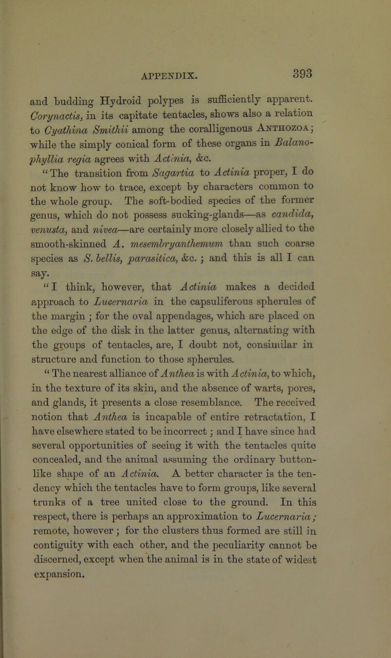 and budding Hydroid polypes is sufficiently apparent. Corynactis, in its capitate tentacles, shows also a relation to Cyathina Smithii among the coralligenous Anthozoa; while the simply conical form of these organs in Balano- phyllia regia agrees with Actinia, &c. “ The transition from Sagartia to Actinia proper, I do not know how to trace, except by characters common to the whole group. The soft-bodied species of the foi’mer genus, which do not possess sucking-glands—as Candida, venusta, and nivea—are certainly more closely allied to the smooth-skinned A. mesembryanthemum than such coarse species as S. bellis, parasitica, &c. ; and this is all I can say. “I think, however, that Actinia makes a decided approach to Lucernaria in the capsuliferous spherules of the margin ; for the oval appendages, which are placed on the edge of the disk in the latter genus, alternating with the groups of tentacles, are, I doubt not, consimilar in structure and function to those spherules. “ The nearest alliance of A ntliea is with A ctinia, to which, in the texture of its skin, and the absence of warts, pores, and glands, it presents a close resemblance. The received notion that Anthea is incapable of entire retractation, I have elsewhere stated to be incorrect; and I have since had several opportunities of seeing it with the tentacles quite concealed, and the animal assuming the ordinary button- like shape of an Actinia. A better character is the ten- dency which the tentacles have to form groups, like several trunks of a tree united close to the ground. In this respect, there is perhaps an approximation to Lucernaria ; remote, however; for the clusters thus formed are still in contiguity with each other, and the peculiarity cannot be discerned, except when the animal is in the state of widest expansion.