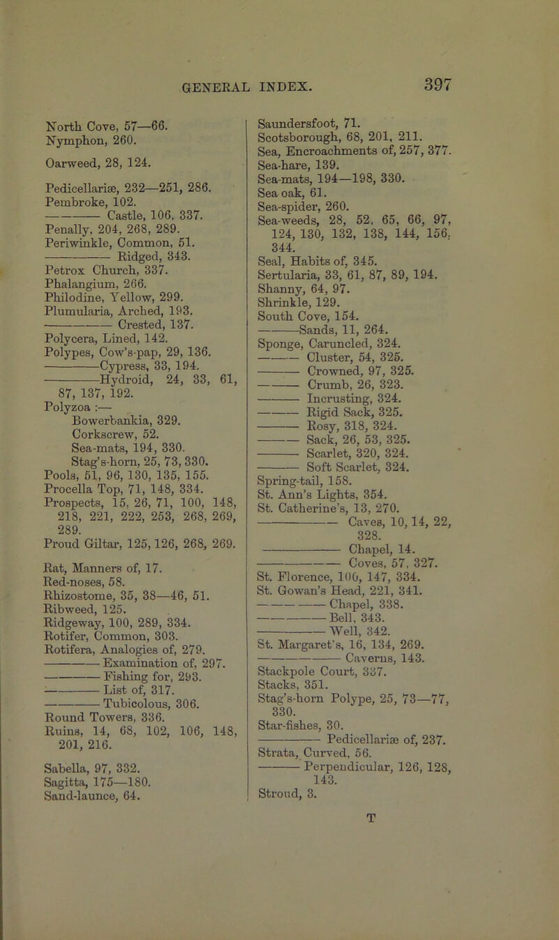 North Cove, 57—66. Nymphon, 260. Oarweed, 28, 124. Pedicellariae, 232—251, 286. Pembroke, 102. Castle, 106, 337. Penally, 204, 268, 289. Periwinkle, Common, 51. ■— Ridged, 343. Petrox Church, 337. Phalangium, 266. Philodine, Yellow, 299. Plumularia, Arched, 193. Crested, 137. Polycera, Lined, 142. Polypes, Cow’s-pap, 29, 136. Cypress, 33, 194. Hydroid, 24, 33, 61, 87, 137, 192. Polyzoa :— Bowerbankia, 329. Corkscrew, 52. Sea-mats, 194, 330. Stag’s-horn, 25, 73, 330. Pools, 51, 96, 130, 135, 155. Procella Top, 71, 148, 334. Prospects, 15, 26, 71, 100, 148, 218, 221, 222, 253, 268, 269, 289. Proud Gil tar, 125,126, 268, 269. Rat, Manners of, 17. Red-noses, 58. Rhizostome, 35, 38—46, 51. Ribweed, 125. Ridgeway, 100, 289, 334. Rotifer, Common, 303. Rotifera, Analogies of, 279. Examination of, 297. Fishing for, 293. List of, 317. Tubicolous, 306. Round Towers, 336. Ruins, 14, 68, 102, 106, 148, 201, 216. Sabella, 97, 332. Sagitta, 175—180. Sand-launce, 64. | Saundersfoot, 71. Scotsborough, 68, 201, 211. Sea, Encroachments of, 257, 377. Sea-hare, 139. Sea-mats, 194—198, 330. Sea oak, 61. Sea-spider, 260. Sea-weeds, 28, 52, 65, 66, 97, 124, 130, 132, 138, 144, 156, 344. Seal, Habits of, 345. Sertularia, 33, 61, 87, 89, 194. Shanny, 64, 97. Shrinkle, 129. South Cove, 154. Sands, 11, 264. Sponge, Caruncled, 324. —■—-— Cluster, 54, 326. Crowned, 97, 325. Crumb, 26, 323. Incrusting, 324. Rigid Sack, 325. Rosy, 318, 324. Sack, 26, 53, 325. Scarlet, 320, 324. — Soft Scarlet, 324. Spring-tail, 158. St. Ann’s Lights, 354. St. Catherine’s, 13, 270. Caves, 10,14, 22, 328. Chapel, 14. Coves, 57, 327. St. Florence, 100, 147, 334. St. Gowan’s Head, 221, 341. Chapel, 338. Bell, 343. Well, 342. St. Margaret's, 16, 134, 269. Caverns, 143. Stackpole Court, 337. Stacks, 351. Stag’s-hom Polype, 25, 73—77, 330. Star-fishes, 30. Pedicellariae of, 237. Strata, Curved, 56. Perpendicular, 126, 128, 143. Stroud, 3. T