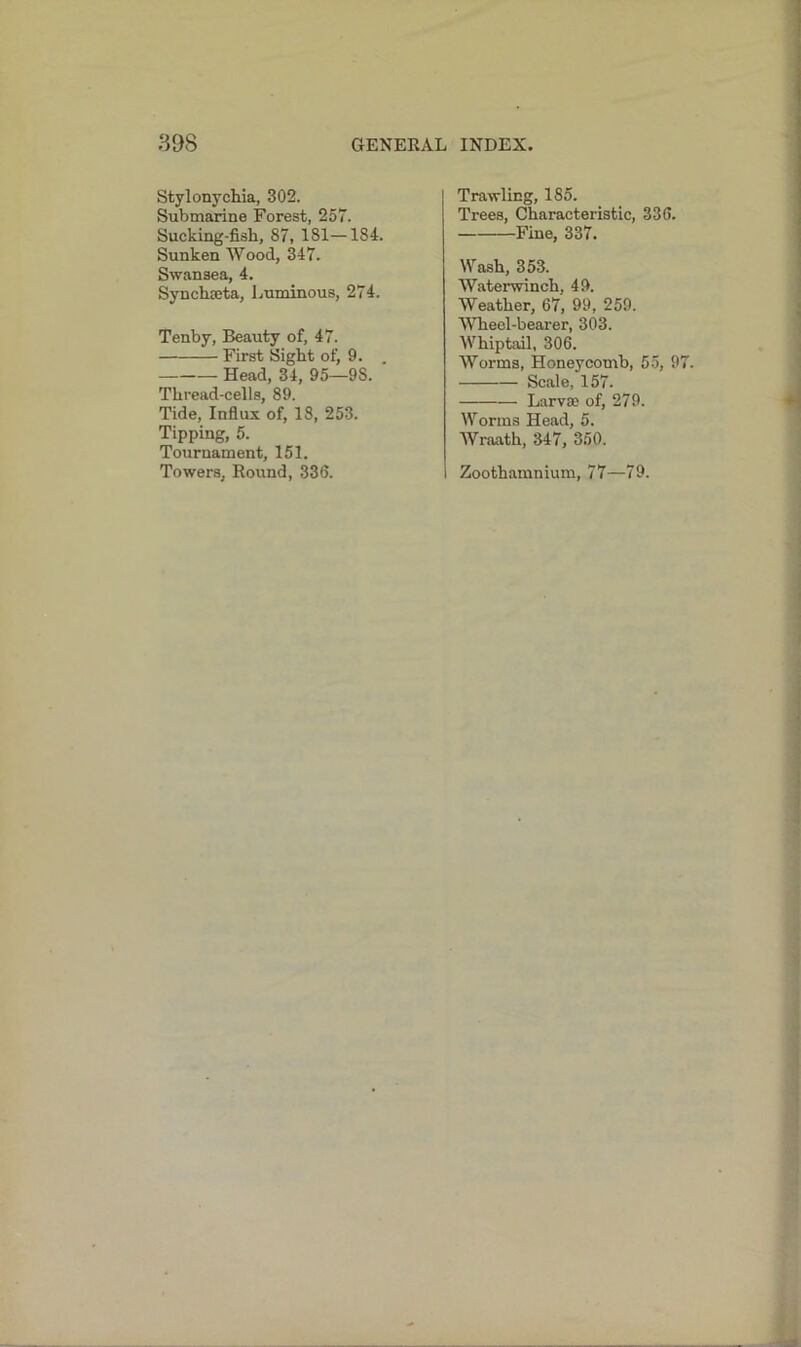 Stylonychia, 302. Submarine Forest, 257. Sucking-fish, 87, 181—184. Sunken Wood, 347. Swansea, 4. Synchseta, Luminous, 274. Tenby, Beauty of, 47. First Sight of, 9. . Head, 34, 95—98. Thread-cells, 89. Tide, Influx of, 18, 253. Tipping, 5. Tournament, 151. Towers, Round, 336. Trawling, 185. Trees, Characteristic, 336. Fine, 337. Wash, 353. Waterwinch, 49. Weather, 67, 99, 259. Wheel-bearer, 303. Whiptail, 306. Worms, Honeycomb, 55, 9 Scale, 157. Larva? of, 279. Worms Head, 5. Wraath, 347, 350. Zoothamnium, 77—79.