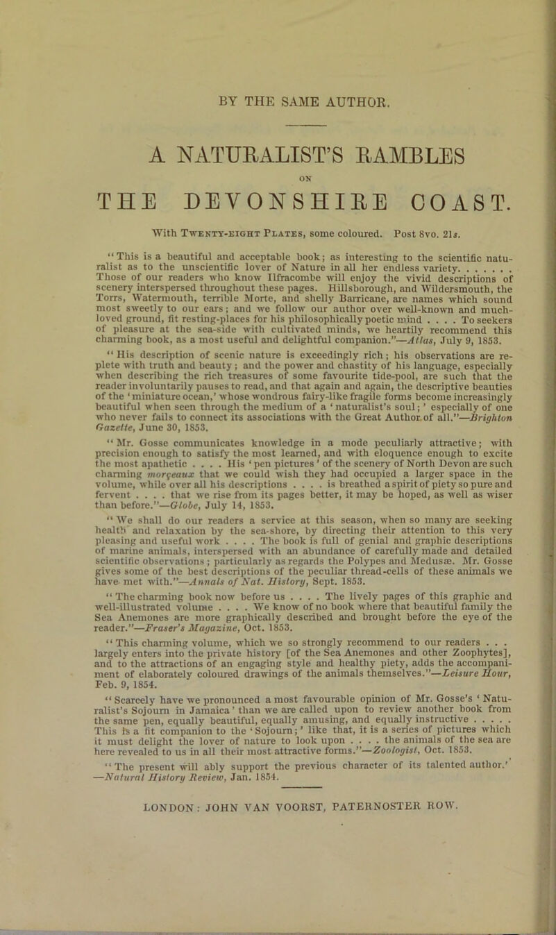 A NATURALIST’S RAMBLES OK THE DEVONSHIRE COAST. With Twenty-eight Plates, some coloured. Post 8vo. 21s. “This is a beautiful and acceptable book; as interesting to the scientific natu- ralist as to the unscientific lover of Nature in all her endless variety Those of our readers who know Ilfracombe will enjoy the vivid descriptions of scenery interspersed throughout these pages. Hillsborough, and Wildcrsmouth, the Torrs, Watermouth, terrible Morte, and shelly Barricane, are names which sound most sweetly to our ears; and we follow our author over well-known and much- loved ground, fit resting-places for his philosophically poetic mind .... To seekers of pleasure at the sea-side with cultivated minds, we heartily recommend this charming book, as a most useful and delightful companion.”—Atlas, July 9, 1853. “His description of scenic nature is exceedingly rich; his observations are re- plete with truth and beauty ; and the power and chastity of his language, especially when describing the rich treasures of some favourite tide-pool, are such that the reader involuntarily pauses to read, and that again and again, the descriptive beauties of the ‘ miniature ocean,’ whose wondrous fairy-like fragile forms become increasingly beautiful when seen through the medium of a ‘ naturalist’s soul; ’ especially of one who never fails to connect its associations with the Great Author.of all.”—Brighton Gazette, June 30, 1853. “Mr. Gosse communicates knowledge in a mode peculiarly attractive; with precision enough to satisfy the most learned, and with eloquence enough to excite the most apathetic .... His ‘ pen pictures ’ of the scenery of North Devon are such charming morgeaux that we could wish they had occupied a larger space in the volume, while over all his descriptions .... is breathed a spirit of piety so pure and fervent .... that we rise from its pages better, it may be hoped, as well as wiser than before.”—Globe, July 14, 1853. “ We shall do our readers a service at this season, when so many are seeking health and relaxation by the sea shore, by directing their attention to this very pleasing and useful work .... The book is full of genial and graphic descriptions of marine animals, interspersed with an abundance of carefully made and detailed scientific observations ; particularly as regards the Polypes and Medusa:. Mr. Gosse gives some of the best descriptions of the peculiar thread-cells of these animals we have met with.”—Annals of Nat. History, Sept. 1853. “ The charming book now before us ... . The lively pages of this graphic and well-illustrated volume .... We know of no book where that beautiful family the Sea Anemones are more graphically described and brought before the eye of the reader.”—Fraser’s Magazine, Oct. 1853. “This charming volume, which we so strongly recommend to our readers . . . largely enters into the private history [of the Sea Anemones and other Zoophytes], and to the attractions of an engaging style and healthy piety, adds the accompani- ment of elaborately coloured drawings of the animals themselves.—Leisure Hour, Feb. 9, 1854. “ Scarcely have we pronounced a most favourable opinion of Mr. Gosse’s * Natu- ralist's Sojourn in Jamaica’ than we are called upon to review another book from the same pen, equally beautiful, equally amusing, and equally instructive ..... This is a fit companion to the ‘ Sojourn; ’ like that, it is a series of pictures which it must delight the lover of nature to look upon .... the animals of the sea are here revealed to us in all their most attractive forms.”—Zoologist, Oct. 1853. “The present will ably support the previous character of its talented author.’ —Natural History Review, Jan. 1854.