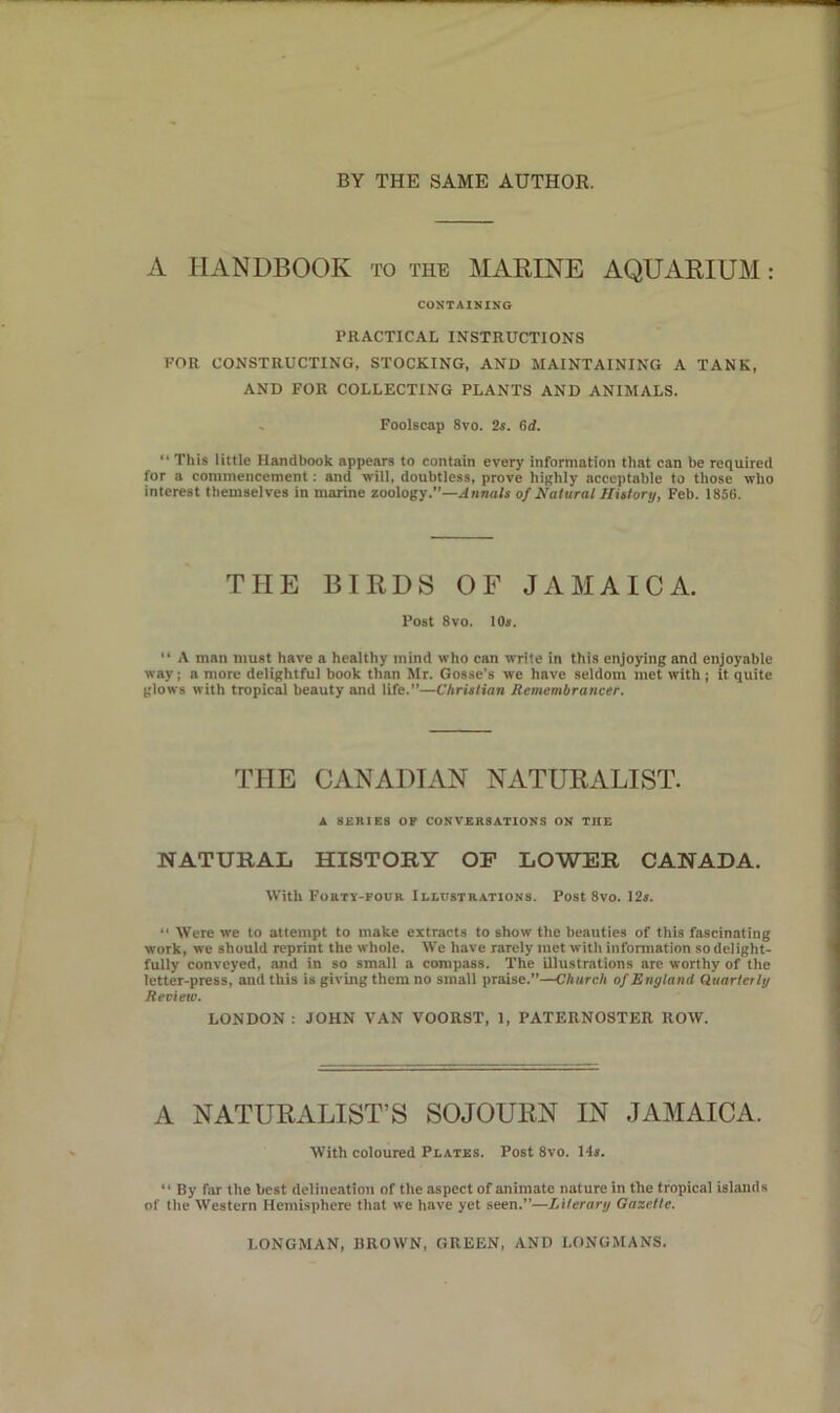 A HANDBOOK to the MARINE AQUARIUM: CONTAINING PRACTICAL INSTRUCTIONS FOR CONSTRUCTING, STOCKING, AND MAINTAINING A TANK, AND FOR COLLECTING PLANTS AND ANIMALS. Foolscap 8vo. 2s. 6d. “ This little Handbook appears to contain every information that can be required for a commencement: and will, doubtless, prove highly acceptable to those who interest themselves in marine zoology.”—Annals of Natural History, Feb. 1856. THE BIRDS OF JAMAICA. Post 8vo. 10*. “ A man must have a healthy mind who can write in this enjoying and enjoyable way; a more delightful book than Mr. Gosse’s we have seldom met with ; it quite glows with tropical beauty and life.”—Christian Remembrancer. THE CANADIAN NATURALIST. A BURIES OF CONVERSATIONS ON THE NATURAL HISTORY OF LOWER CANADA. With Forty-four Illustrations. Post 8vo. 12*. “ Were we to attempt to make extracts to show the beauties of this fascinating work, we should reprint the whole. We have rarely met with information so delight- fully conveyed, and in so small a compass. The illustrations are worthy of the letter-press, and this is giving them no small praise.”—Church of England Quarterly Revieto. LONDON : JOHN VAN VOORST, 1, PATERNOSTER ROW. A NATURALIST’S SOJOURN IN JAMAICA. With coloured Plates. Post 8vo. Hs. “ By far the best delineation of the aspect of animate nature in the tropical islands of the Western Hemisphere that we have yet seen.”—Literary Gazette. LONGMAN, BROWN, GREEN, AND LONGMANS.