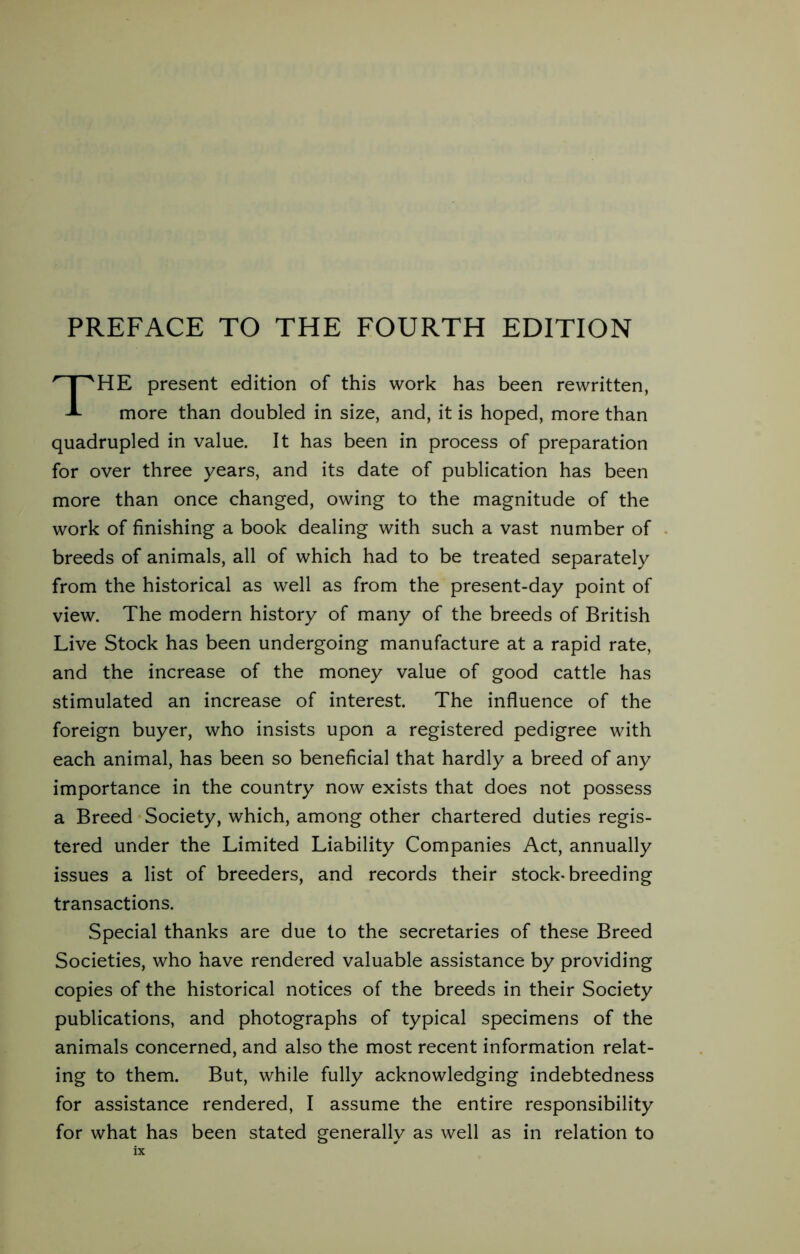 PREFACE TO THE FOURTH EDITION HE present edition of this work has been rewritten, more than doubled in size, and, it is hoped, more than quadrupled in value. It has been in process of preparation for over three years, and its date of publication has been more than once changed, owing to the magnitude of the work of finishing a book dealing with such a vast number of breeds of animals, all of which had to be treated separately from the historical as well as from the present-day point of view. The modern history of many of the breeds of British Live Stock has been undergoing manufacture at a rapid rate, and the increase of the money value of good cattle has stimulated an increase of interest. The influence of the foreign buyer, who insists upon a registered pedigree with each animal, has been so beneficial that hardly a breed of any importance in the country now exists that does not possess a Breed Society, which, among other chartered duties regis- tered under the Limited Liability Companies Act, annually issues a list of breeders, and records their stock-breeding transactions. Special thanks are due to the secretaries of these Breed Societies, who have rendered valuable assistance by providing copies of the historical notices of the breeds in their Society publications, and photographs of typical specimens of the animals concerned, and also the most recent information relat- ing to them. But, while fully acknowledging indebtedness for assistance rendered, I assume the entire responsibility for what has been stated generally as well as in relation to