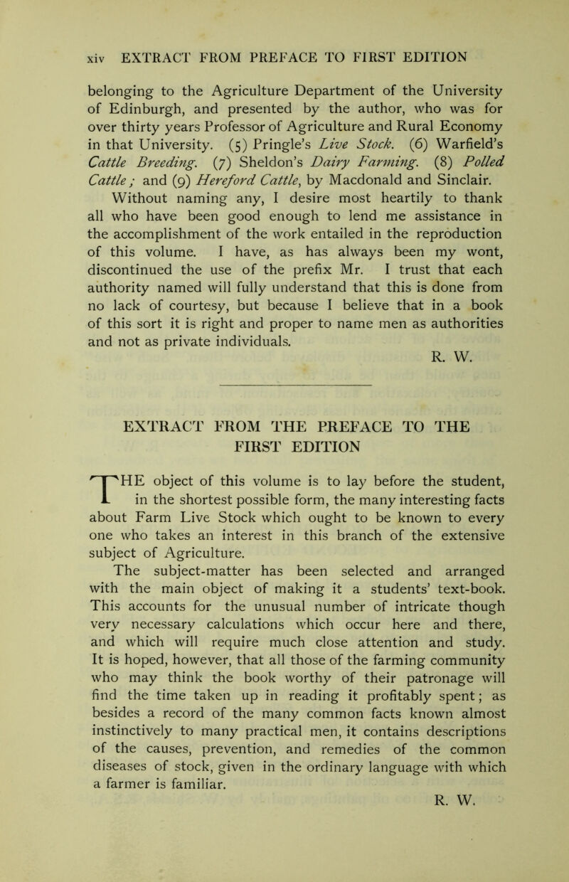 belonging to the Agriculture Department of the University of Edinburgh, and presented by the author, who was for over thirty years Professor of Agriculture and Rural Economy in that University. (5) Pringle’s Live Stock. (6) Warfield’s Cattle Breeding. (7) Sheldon’s Dairy Farming. (8) Polled Cattle ; and (9) Hereford Cattle, by Macdonald and Sinclair. Without naming any, I desire most heartily to thank all who have been good enough to lend me assistance in the accomplishment of the work entailed in the reproduction of this volume. I have, as has always been my wont, discontinued the use of the prefix Mr. I trust that each authority named will fully understand that this is done from no lack of courtesy, but because I believe that in a book of this sort it is right and proper to name men as authorities and not as private individuals. EXTRACT FROM THE PREFACE TO THE FIRST EDITION HE object of this volume is to lay before the student, in the shortest possible form, the many interesting facts about Farm Live Stock which ought to be known to every one who takes an interest in this branch of the extensive subject of Agriculture. The subject-matter has been selected and arranged with the main object of making it a students’ text-book. This accounts for the unusual number of intricate though very necessary calculations which occur here and there, and which will require much close attention and study. It is hoped, however, that all those of the farming community who may think the book worthy of their patronage will find the time taken up in reading it profitably spent; as besides a record of the many common facts known almost instinctively to many practical men, it contains descriptions of the causes, prevention, and remedies of the common diseases of stock, given in the ordinary language with which a farmer is familiar. R. W. R. W.