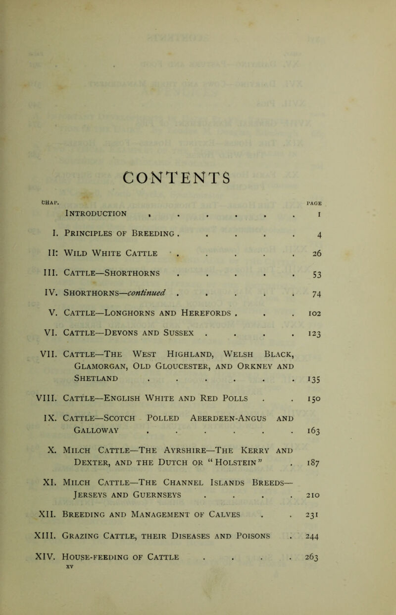 CONTENTS CtiAP. PAGE Introduction ...... i I. Principles of Breeding ..... 4 II: Wild White Cattle ..... 26 III. Cattle—Shorthorns . . . . *53 IV. Shorthorns—continued . . . > . 74 V. Cattle—Longhorns and Herefords . . .102 VI. Cattle—Devons and Sussex . . . .123 VII. Cattle—The West Highland, Welsh Black, Glamorgan, Old Gloucester, and Orkney and Shetland . . . . . .135 VIII. Cattle—English White and Red Polls . .150 IX. Cattle—Scotch Polled Aberdeen-Angus and Galloway . . . . . .163 X. Milch Cattle—The Ayrshire—The Kerry and Dexter, and the Dutch or “Holstein” . 187 XI. Milch Cattle—The Channel Islands Breeds— Jerseys and Guernseys .... 210 XII. Breeding and Management of Calves . .231 XIII. Grazing Cattle, their Diseases and Poisons . 244 XIV. House-feeding of Cattle .... 263