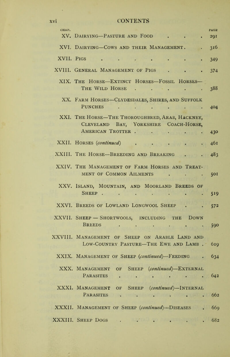 CHAP. XV. Dairying—Pasture and Food XVI. Dairying—Cows and their Management. XVII. Pigs XVIII. General Management of Pigs XIX. The Horse—Extinct Horses—Fossil Horses— The Wild Horse ..... XX. Farm Horses—Clydesdales, Shires, and Suffolk Punches ...... XXI. The Horse—The Thoroughbred, Arab, Hackney, Cleveland Bay, Yorkshire Coach-Horse, American Trotter ..... XXII. Horses (continued) ..... XXIII. The Horse—Breeding and Breaking XXIV. The Management of Farm Horses and Treat- ment of Common Ailments XXV. Island, Mountain, and Moorland Breeds of Sheep ....... XXVI. Breeds of Lowland Longwool Sheep XXVII. Sheep — Shortwools, including the Down Breeds . . .... XXVIII. Management of Sheep on Arable Land and Low-Country Pasture—The Ewe and Lamb . XXIX. Management of Sheep (continued)—Feeding XXX. Management of Sheep (continued)—External Parasites ...... XXXI. Management of Sheep (continued)—Internal Parasites * XXXII. Management of Sheep (continued)—Diseases PAGK 291 316 349 374 388 404 430 461 483 501 519 572 590 619 634 642 662 669 XXXIII. Sheep Dogs 682