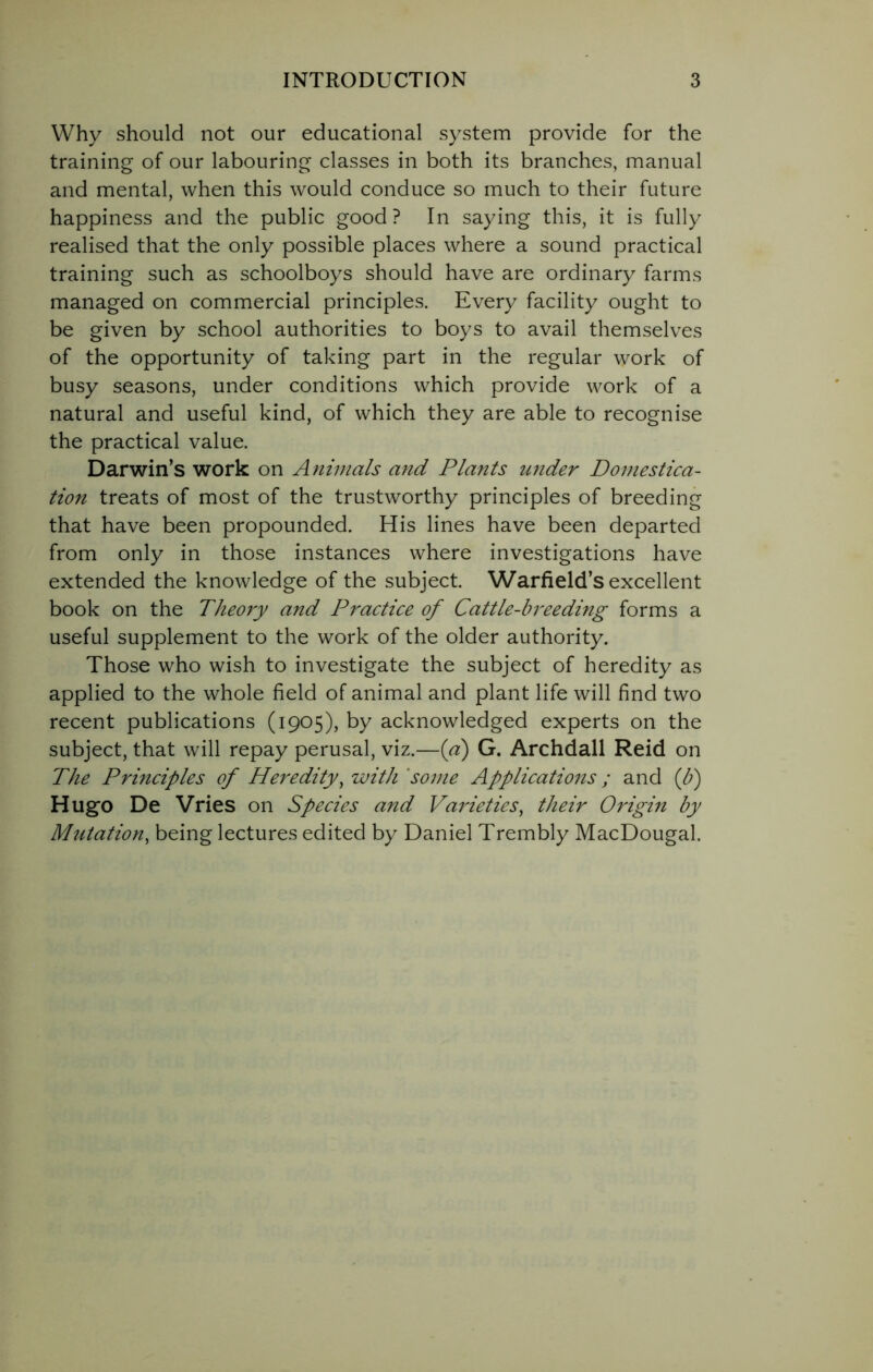 Why should not our educational system provide for the training of our labouring classes in both its branches, manual and mental, when this would conduce so much to their future happiness and the public good? In saying this, it is fully realised that the only possible places where a sound practical training such as schoolboys should have are ordinary farms managed on commercial principles. Every facility ought to be given by school authorities to boys to avail themselves of the opportunity of taking part in the regular work of busy seasons, under conditions which provide work of a natural and useful kind, of which they are able to recognise the practical value. Darwin’s work on Animals and Plants wider Domestica- tion treats of most of the trustworthy principles of breeding that have been propounded. His lines have been departed from only in those instances where investigations have extended the knowledge of the subject. Warfield’s excellent book on the Theory and Practice of Cattle-breeding forms a useful supplement to the work of the older authority. Those who wish to investigate the subject of heredity as applied to the whole field of animal and plant life will find two recent publications (1905), by acknowledged experts on the subject, that will repay perusal, viz.—(a) G. Archdall Reid on The Principles of Heredity, with some Applications; and (b) Hugo De Vries on Species and Varieties, their Origin by Mutation, being lectures edited by Daniel Trembly MacDougal.